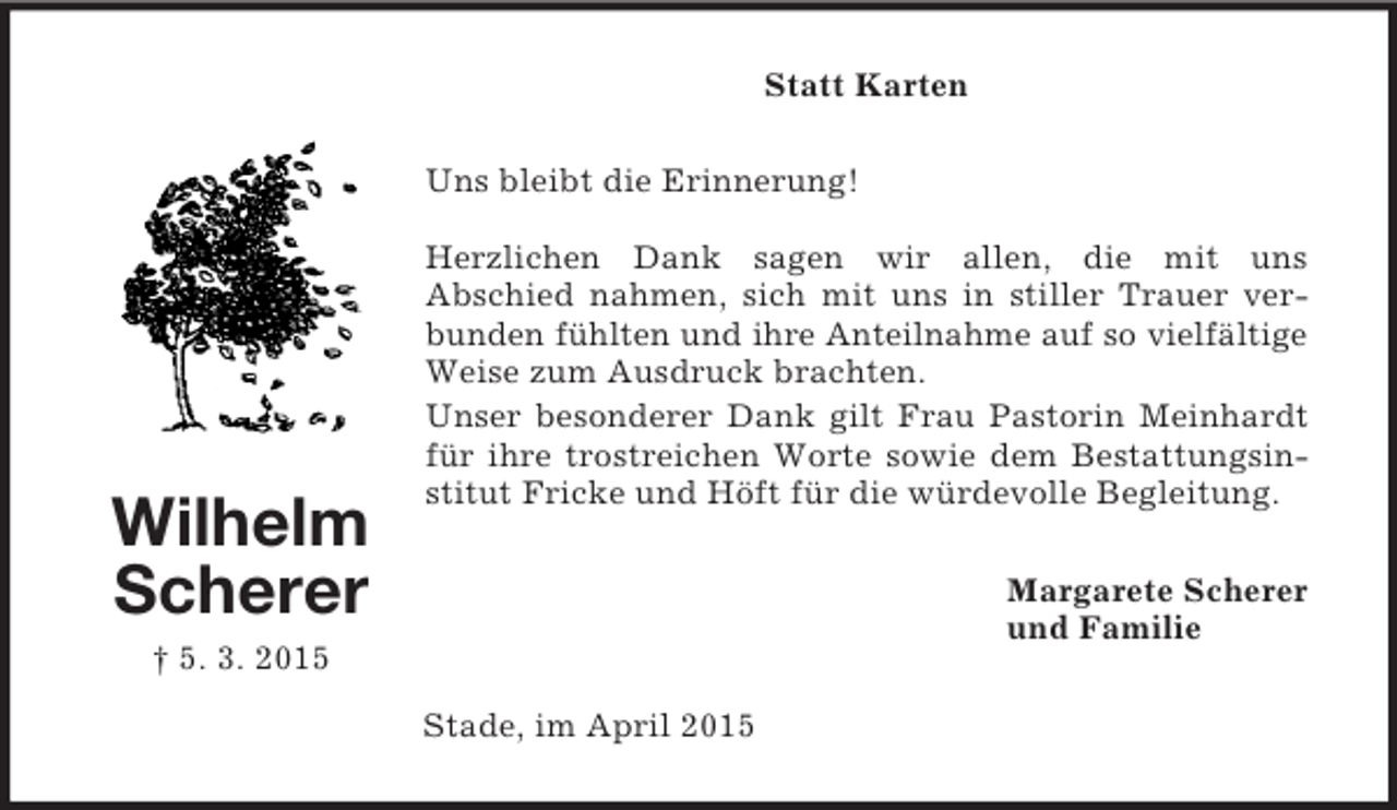 <p>Wilhelm<br />Scherer<br />† 5. 3. 2015<br />Statt Karten<br />Uns bleibt die Erinnerung!</p><p>Herzlichen Dank sagen wir allen, die mit uns<br />Abschied nahmen, sich mit uns in stiller Trauer verbunden fühlten und ihre Anteilnahme auf so vielfältige<br />Weise zum Ausdruck brachten.<br />Unser besonderer Dank gilt Frau Pastorin Meinhardt für ihre trostreichen Worte sowie dem Bestattungsinstitut Fricke und Höft für die würdevolle Begleitung.<br />Margarete Scherer<br />und Familie<br />Stade, im April 2015</p>