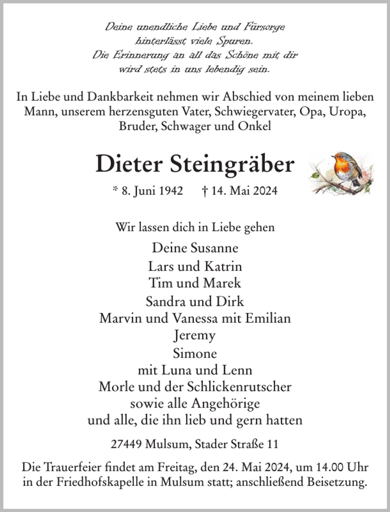 <p>Deine unendliche Liebe und Fürsorge<br />hinterlässt viele Spuren.<br />Die Erinnerung an all das Schöne mit dir<br />wird stets in uns lebendig sein.<br />In Liebe und Dankbarkeit nehmen wir Abschied von meinem lieben<br />Mann, unserem herzensguten Vater, Schwiegervater, Opa, Uropa,<br />Bruder, Schwager und Onkel</p><p>Dieter Steingräber<br />* 8. Juni 1942</p><p>† 14. Mai 2024</p><p>Wir lassen dich in Liebe gehen</p><p>Deine Susanne<br />Lars und Katrin<br />Tim und Marek<br />Sandra und Dirk<br />Marvin und Vanessa mit Emilian<br />Jeremy<br />Simone<br />mit Luna und Lenn<br />Morle und der Schlickenrutscher<br />sowie alle Angehörige<br />und alle, die ihn lieb und gern hatten<br />27449 Mulsum, Stader Straße 11<br />Die Trauerfeier findet am Freitag, den 24. Mai 2024, um 14.00 Uhr<br />in der Friedhofskapelle in Mulsum statt; anschließend Beisetzung.</p>