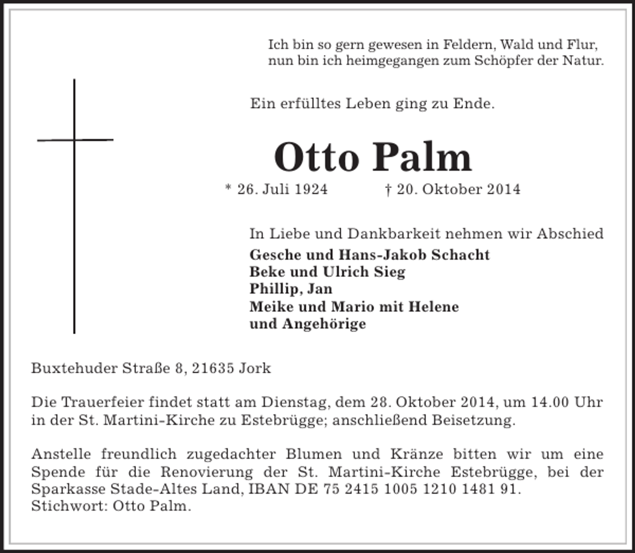 <p>Ich bin so gern gewesen in Feldern, Wald und Flur,<br />nun bin ich heimgegangen zum Schöpfer der Natur.<br />Ein erfülltes Leben ging zu Ende.<br />Otto Palm<br />* 26. Juli 1924 † 20. Oktober 2014<br />In Liebe und Dankbarkeit nehmen wir Abschied<br />Gesche und Hans-Jakob Schacht<br />Beke und Ulrich Sieg<br />Phillip, Jan<br />Meike und Mario mit Helene<br />und Angehörige<br />Buxtehuder Straße 8, 21635 Jork</p><p>Die Trauerfeier findet statt am Dienstag, dem 28. Oktober 2014, um 14.00 Uhr in der St. Martini-Kirche zu Estebrügge; anschließend Beisetzung.</p><p>Anstelle freundlich zugedachter Blumen und Kränze bitten wir um eine<br />Spende für die Renovierung der St. Martini-Kirche Estebrügge, bei der<br />Sparkasse Stade-Altes Land, IBAN DE 75 2415 1005 1210 1481 91.<br />Stichwort: Otto Palm.</p>