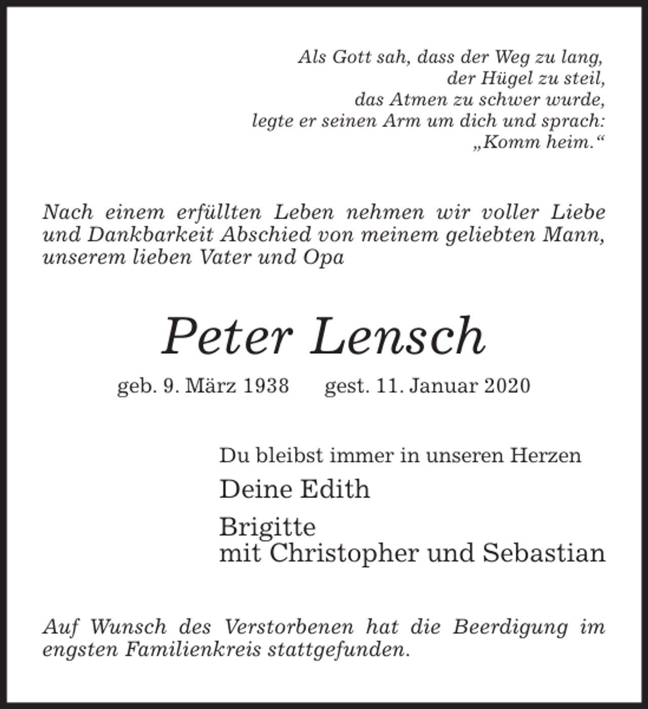 <p>Als Gott sah, dass der Weg zu lang,<br />der Hügel zu steil,<br />das Atmen zu schwer wurde,<br />legte er seinen Arm um dich und sprach:<br />„Komm heim.“<br />Nach einem erfüllten Leben nehmen wir voller Liebe und Dankbarkeit Abschied von meinem geliebten Mann, unserem lieben Vater und Opa<br />Peter Lensch<br />geb. 9. März 1938 gest. 11. Januar 2020<br />Du bleibst immer in unseren Herzen<br />Deine Edith<br />Brigitte<br />mit Christopher und Sebastian<br />Auf Wunsch des Verstorbenen hat die Beerdigung im engsten Familienkreis stattgefunden.</p>