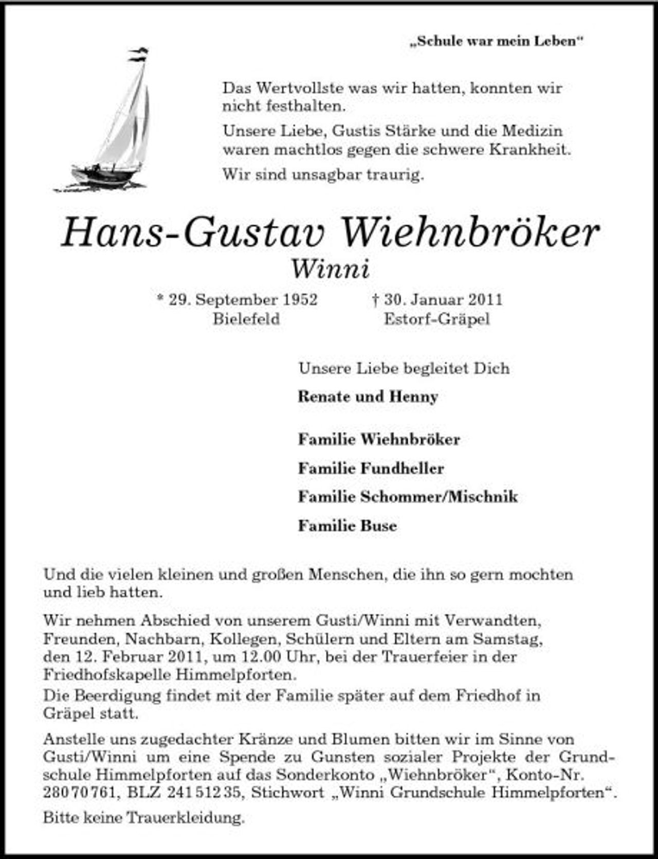 <p>„Schule war mein Leben“<br />Das Wertvollste was wir hatten, konnten wir<br />nicht festhalten.<br />Unsere Liebe, Gustis Stärke und die Medizin<br />waren machtlos gegen die schwere Krankheit.<br />Wir sind unsagbar traurig.<br />Hans-Gustav Wiehnbröker<br />Winni<br />* 29. September 1952 † 30. Januar 2011<br />Bielefeld Estorf-Gräpel<br />Unsere Liebe begleitet Dich<br />Renate und Henny<br />Familie Wiehnbröker<br />Familie Fundheller<br />Familie Schommer/Mischnik<br />Familie Buse<br />Und die vielen kleinen und großen Menschen, die ihn so gern mochten<br />und lieb hatten.<br />Wir nehmen Abschied von unserem Gusti/Winni mit Verwandten,<br />Freunden, Nachbarn, Kollegen, Schülern und Eltern am Samstag,<br />den 12. Februar 2011, um 12.00 Uhr, bei der Trauerfeier in der<br />Friedhofskapelle Himmelpforten.<br />Die Beerdigung findet mit der Familie später auf dem Friedhof in<br />Gräpel statt.<br />Anstelle uns zugedachter Kränze und Blumen bitten wir im Sinne von Gusti/Winni um eine Spende zu Gunsten sozialer Projekte der Grund-<br />schule Himmelpforten auf das Sonderkonto „Wiehnbröker“, Konto-Nr. 280 70 761, BLZ 241 512 35, Stichwort „Winni Grundschule Himmelpforten“.<br />Bitte keine Trauerkleidung.</p>