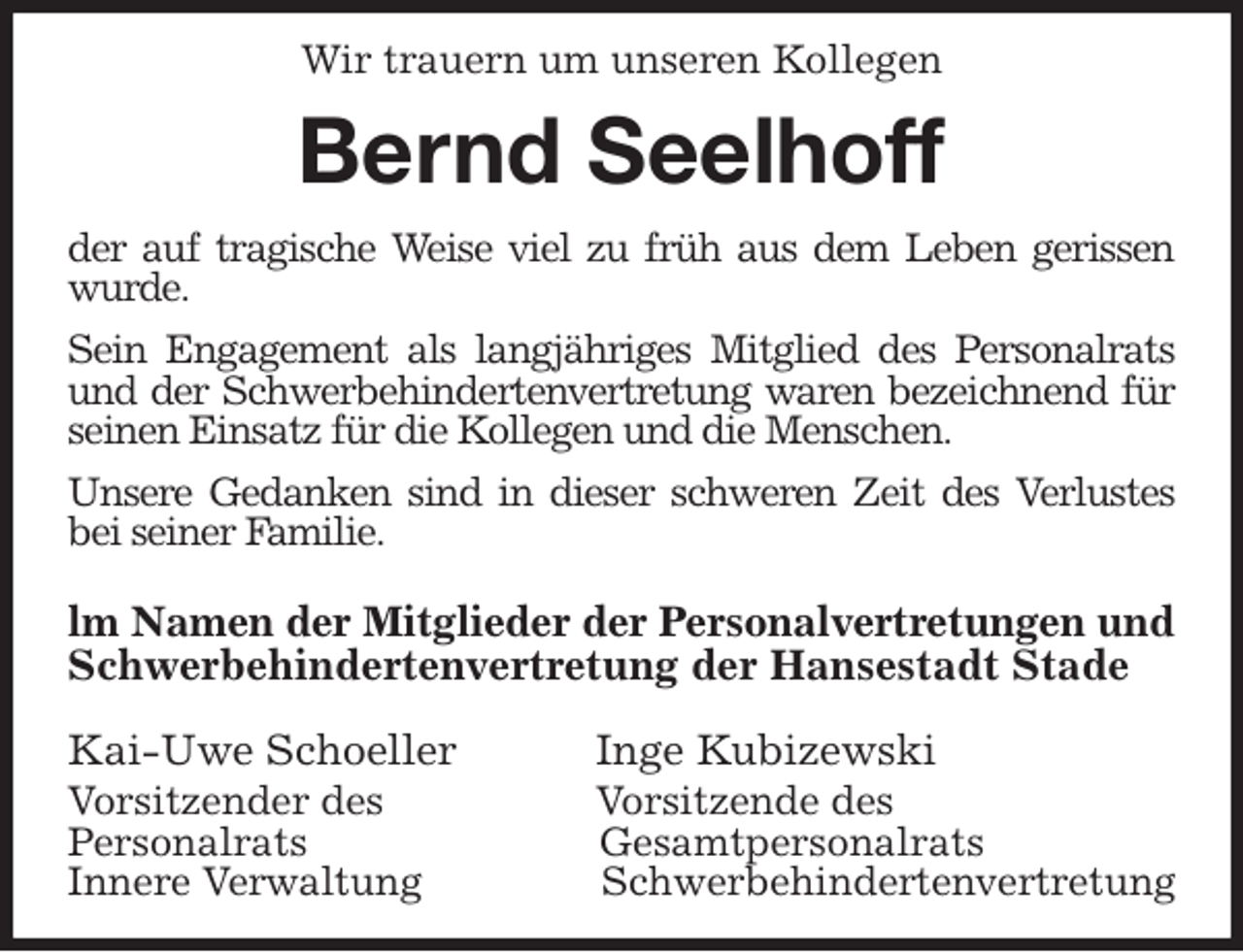 <p>Wir trauern um unseren Kollegen<br />Bernd Seelhoff<br />der auf tragische Weise viel zu früh aus dem Leben gerissen wurde.<br />Sein Engagement als langjähriges Mitglied des Personalrats und der Schwerbehindertenvertretung waren bezeichnend für seinen Einsatz für die Kollegen und die Menschen.<br />Unsere Gedanken sind in dieser schweren Zeit des Verlustes bei seiner Familie.<br />lm Namen der Mitglieder der Personalvertretungen und<br />Schwerbehindertenvertretung der Hansestadt Stade<br />Kai-Uwe Schoeller Inge Kubizewski<br />Vorsitzender des Vorsitzende des<br />Personalrats Gesamtpersonalrats<br />Innere Verwaltung Schwerbehindertenvertretung</p>