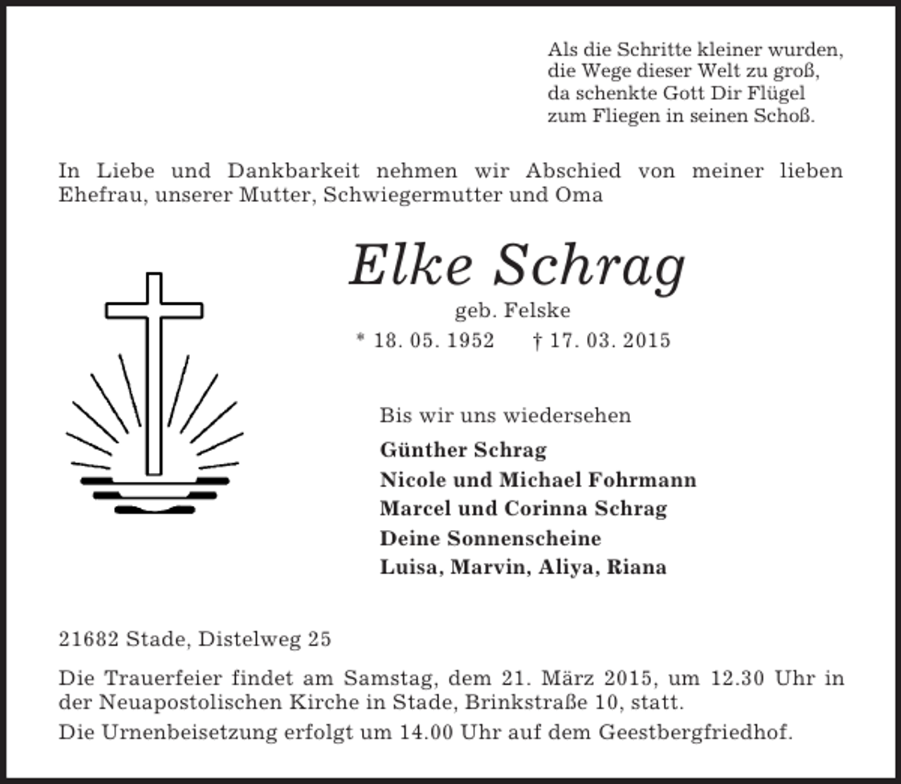 <p>Als die Schritte kleiner wurden,<br />die Wege dieser Welt zu groß,<br />da schenkte Gott Dir Flügel<br />zum Fliegen in seinen Schoß.<br />In Liebe und Dankbarkeit nehmen wir Abschied von meiner lieben<br />Ehefrau, unserer Mutter, Schwiegermutter und Oma<br />Elke Schrag<br />geb. Felske<br />* 18. 05. 1952 † 17. 03. 2015<br />Bis wir uns wiedersehen<br />Günther Schrag<br />Nicole und Michael Fohrmann<br />Marcel und Corinna Schrag<br />Deine Sonnenscheine<br />Luisa, Marvin, Aliya, Riana<br />21682 Stade, Distelweg 25<br />Die Trauerfeier findet am Samstag, dem 21. März 2015, um 12.30 Uhr in der Neuapostolischen Kirche in Stade, Brinkstraße 10, statt.<br />Die Urnenbeisetzung erfolgt um 14.00 Uhr auf dem Geestbergfriedhof.</p>