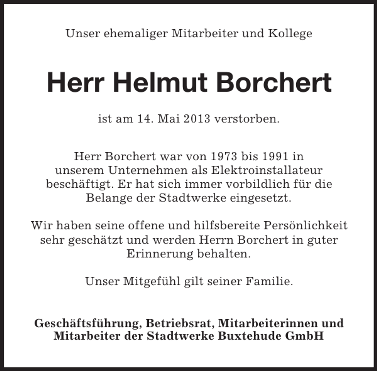 <p>Unser ehemaliger Mitarbeiter und Kollege</p><p>Herr Helmut Borchert<br />ist am 14. Mai 2013 verstorben.<br />Herr Borchert war von 1973 bis 1991 in<br />unserem Unternehmen als Elektroinstallateur<br />beschäftigt. Er hat sich immer vorbildlich für die<br />Belange der Stadtwerke eingesetzt.<br />Wir haben seine offene und hilfsbereite Persönlichkeit<br />sehr geschätzt und werden Herrn Borchert in guter<br />Erinnerung behalten.<br />Unser Mitgefühl gilt seiner Familie.<br />Geschäftsführung, Betriebsrat, Mitarbeiterinnen und<br />Mitarbeiter der Stadtwerke Buxtehude GmbH</p>