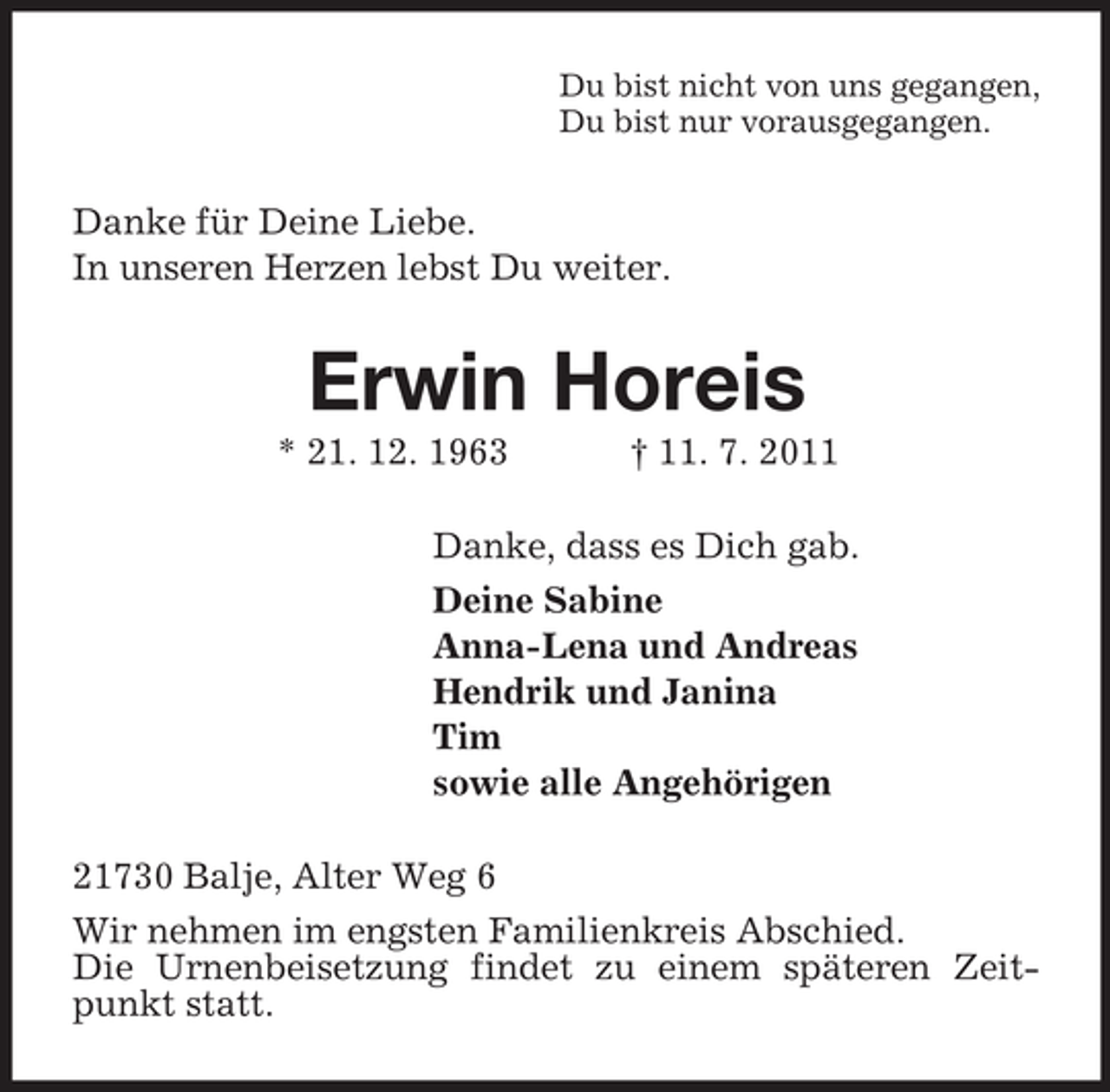 <p>Du bist nicht von uns gegangen,<br />Du bist nur vorausgegangen.</p><p>Danke für Deine Liebe.<br />In unseren Herzen lebst Du weiter.</p><p>Erwin Horeis<br />* 21. 12. 1963</p><p>† 11. 7. 2011</p><p>Danke, dass es Dich gab.<br />Deine Sabine<br />Anna-Lena und Andreas<br />Hendrik und Janina<br />Tim<br />sowie alle Angehörigen<br />21730 Balje, Alter Weg 6<br />Wir nehmen im engsten Familienkreis Abschied.<br />Die Urnenbeisetzung findet zu einem späteren Zeitpunkt statt.</p>