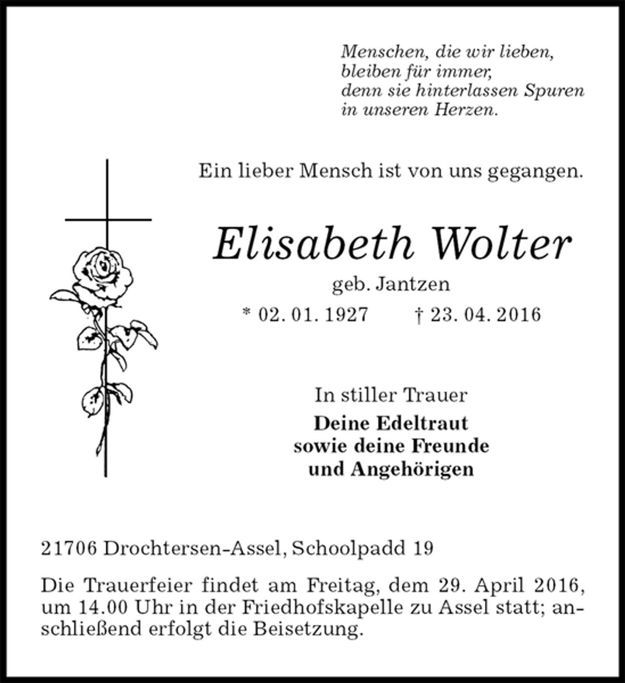 <p>Menschen, die wir lieben,<br />bleiben für immer,<br />denn sie hinterlassen Spuren<br />in unseren Herzen.<br />Ein lieber Mensch ist von uns gegangen.<br />Elisabeth Wolter<br />geb. Jantzen<br />* 02. 01. 1927 † 23. 04. 2016<br />In stiller Trauer<br />Deine Edeltraut<br />sowie deine Freunde<br />und Angehörigen<br />21706 Drochtersen-Assel, Schoolpadd 19<br />Die Trauerfeier findet am Freitag, dem 29. April 2016, um 14.00 Uhr in der Friedhofskapelle zu Assel statt; anschließend erfolgt die Beisetzung.</p>