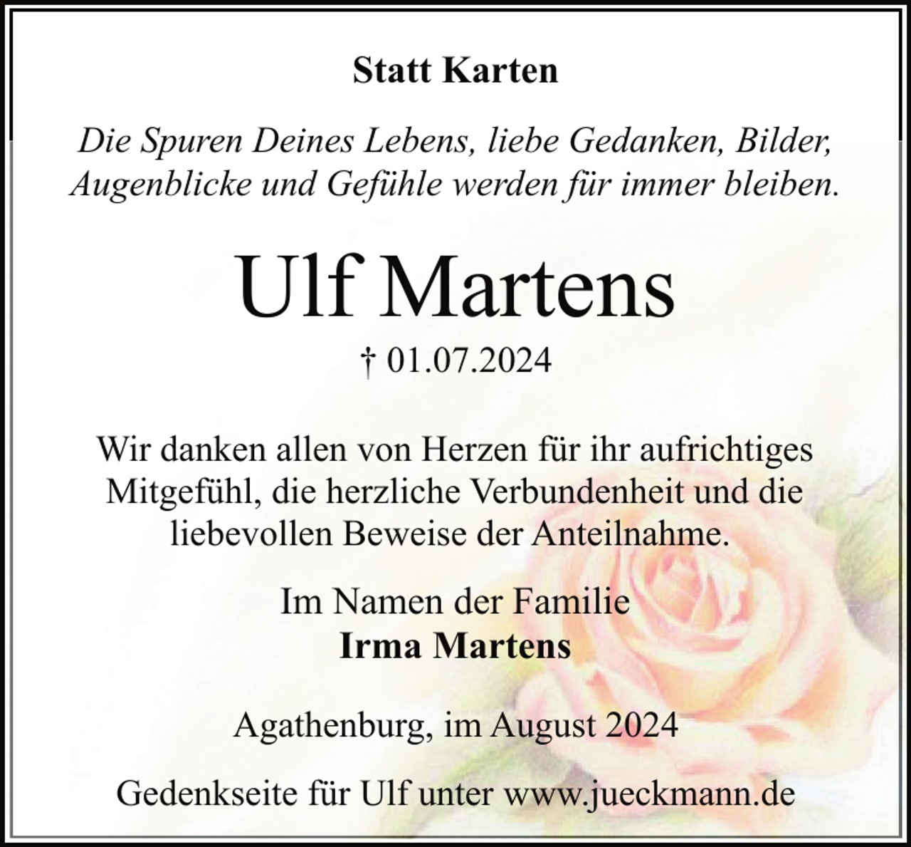 <p>Statt Karten<br />Die Spuren Deines Lebens, liebe Gedanken, Bilder,<br />Augenblicke und Gefühle werden für immer bleiben.</p><p>Ulf Martens<br />† 01.07.2024</p><p>Wir danken allen von Herzen für ihr aufrichtiges<br />Mitgefühl, die herzliche Verbundenheit und die<br />liebevollen Beweise der Anteilnahme.</p><p>Im Namen der Familie<br />Irma Martens<br />Agathenburg, im August 2024<br />Gedenkseite für Ulf unter www.jueckmann.de</p>