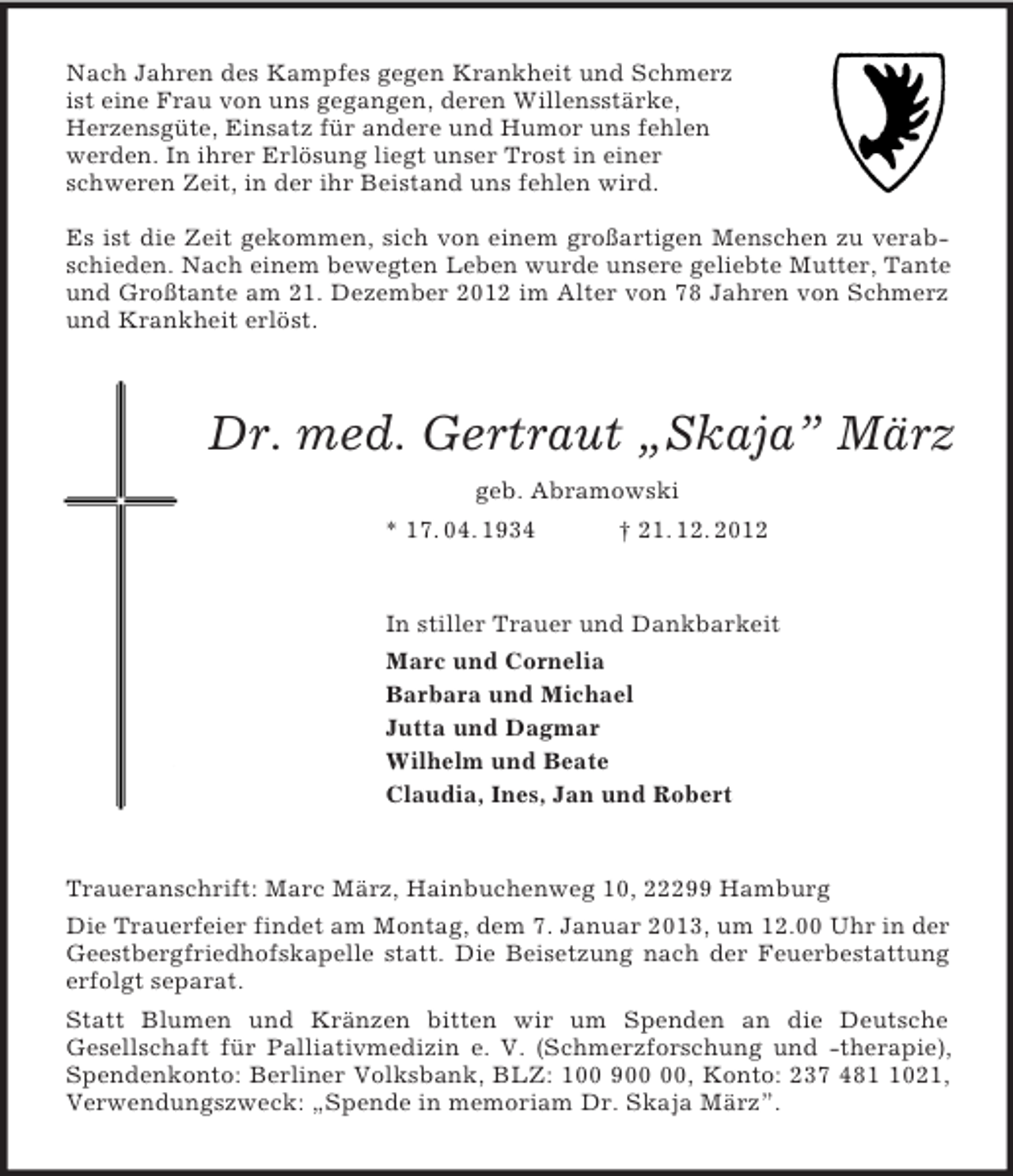 <p>Nach Jahren des Kampfes gegen Krankheit und Schmerz<br />ist eine Frau von uns gegangen, deren Willensstärke,<br />Herzensgüte, Einsatz für andere und Humor uns fehlen<br />werden. In ihrer Erlösung liegt unser Trost in einer<br />schweren Zeit, in der ihr Beistand uns fehlen wird.<br />Es ist die Zeit gekommen, sich von einem großartigen Menschen zu verab-<br />schieden. Nach einem bewegten Leben wurde unsere geliebte Mutter, Tante<br />und Großtante am 21. Dezember 2012 im Alter von 78 Jahren von Schmerz<br />und Krankheit erlöst.<br />Dr. med. Gertraut „Skaja” März<br />geb. Abramowski<br />* 17. 04. 1934 † 21. 12. 2012<br />In stiller Trauer und Dankbarkeit<br />Marc und Cornelia<br />Barbara und Michael<br />Jutta und Dagmar<br />Wilhelm und Beate<br />Claudia, Ines, Jan und Robert<br />Traueranschrift: Marc März, Hainbuchenweg 10, 22299 Hamburg<br />Die Trauerfeier findet am Montag, dem 7. Januar 2013, um 12.00 Uhr in der<br />Geestbergfriedhofskapelle statt. Die Beisetzung nach der Feuerbestattung<br />erfolgt separat.<br />Statt Blumen und Kränzen bitten wir um Spenden an die Deutsche<br />Gesellschaft für Palliativmedizin e. V. (Schmerzforschung und -therapie),<br />Spendenkonto: Berliner Volksbank, BLZ: 100 900 00, Konto: 237 481 1021,<br />Verwendungszweck: „Spende in memoriam Dr. Skaja März”.</p>