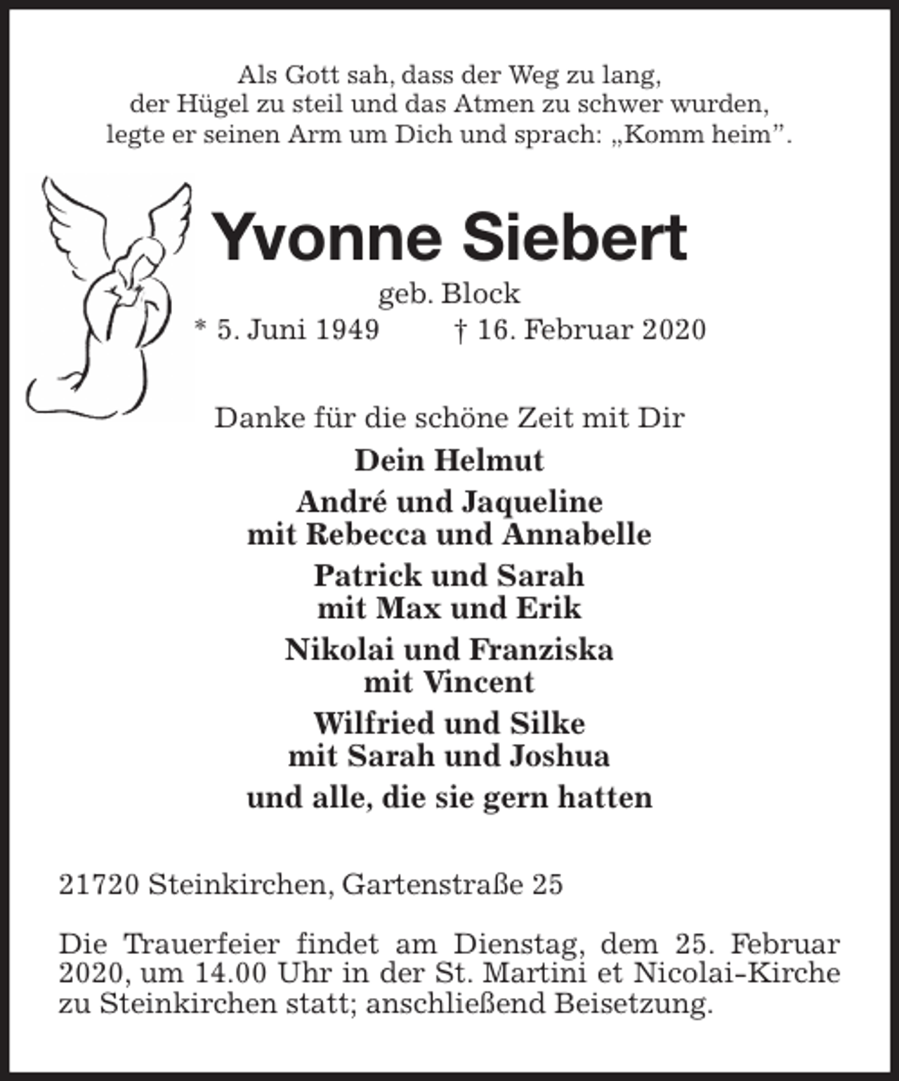 <p>Als Gott sah, dass der Weg zu lang,<br />der Hügel zu steil und das Atmen zu schwer wurden,<br />legte er seinen Arm um Dich und sprach: „Komm heim”.<br />Yvonne Siebert<br />geb. Block<br />* 5. Juni 1949 † 16. Februar 2020<br />Danke für die schöne Zeit mit Dir<br />Dein Helmut<br />André und Jaqueline<br />mit Rebecca und Annabelle<br />Patrick und Sarah<br />mit Max und Erik<br />Nikolai und Franziska<br />mit Vincent<br />Wilfried und Silke<br />mit Sarah und Joshua<br />und alle, die sie gern hatten<br />21720 Steinkirchen, Gartenstraße 25</p><p>Die Trauerfeier findet am Dienstag, dem 25. Februar 2020, um 14.00 Uhr in der St. Martini et Nicolai-Kirche zu Steinkirchen statt; anschließend Beisetzung.</p>
