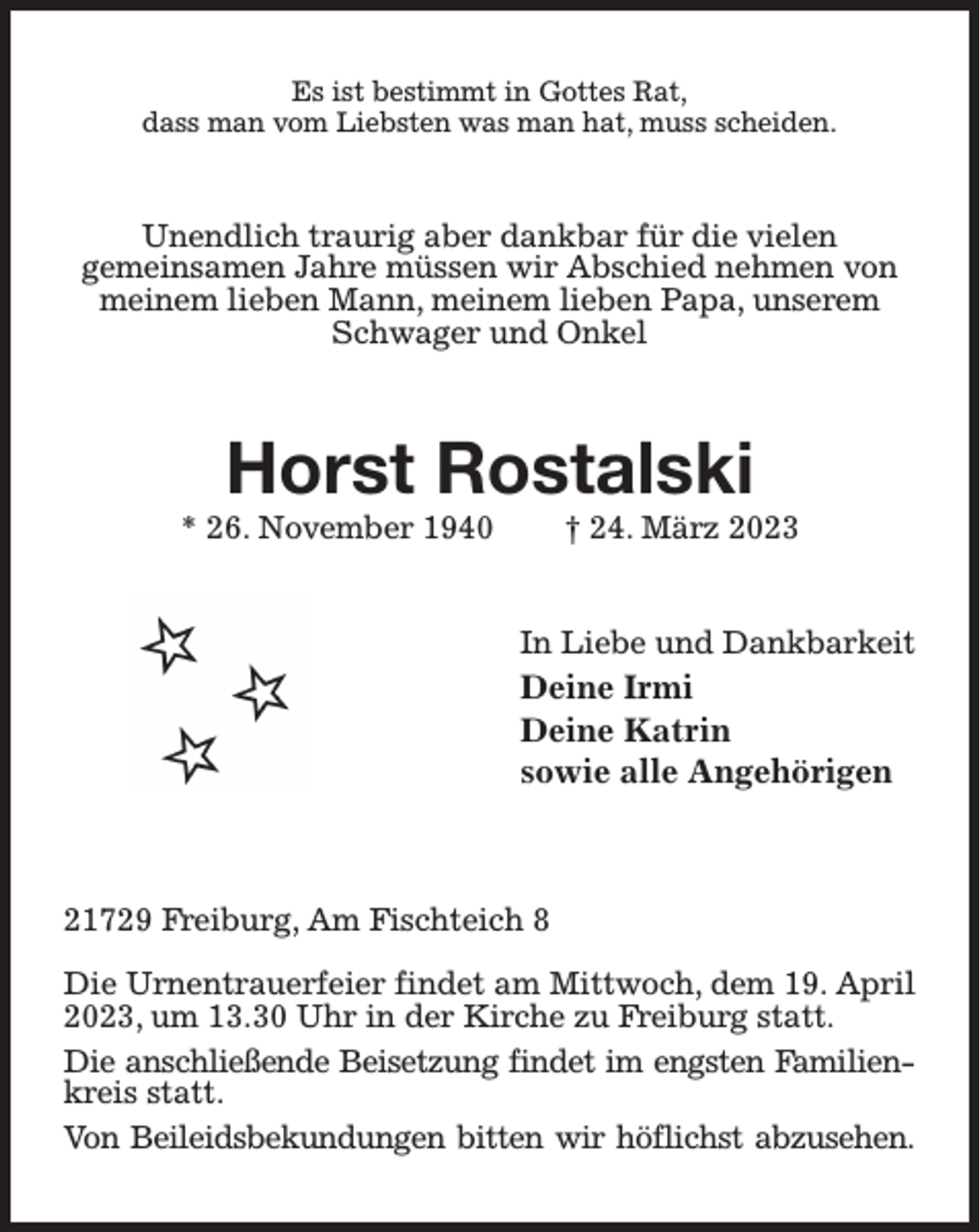 <p>Es ist bestimmt in Gottes Rat,<br />dass man vom Liebsten was man hat, muss scheiden.<br />Unendlich traurig aber dankbar für die vielen<br />gemeinsamen Jahre müssen wir Abschied nehmen von meinem lieben Mann, meinem lieben Papa, unserem Schwager und Onkel<br />Horst Rostalski<br />* 26. November 1940 † 24. März 2023<br />In Liebe und Dankbarkeit<br />Deine Irmi<br />Deine Katrin<br />sowie alle Angehörigen</p><p>21729 Freiburg, Am Fischteich 8</p><p>Die Urnentrauerfeier findet am Mittwoch, dem 19. April 2023, um 13.30 Uhr in der Kirche zu Freiburg statt.<br />Die anschließende Beisetzung findet im engsten Familien-<br />kreis statt.<br />Von Beileidsbekundungen bitten wir höflichst abzusehen.</p>