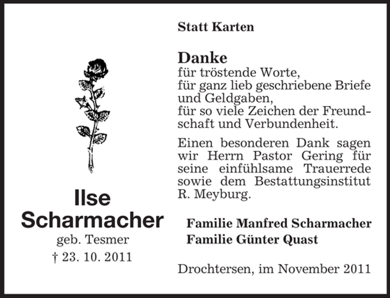 <p>Statt Karten</p><p>Danke</p><p>Ilse<br />Scharmacher<br />geb. Tesmer<br />† 23. 10. 2011</p><p>für tröstende Worte,<br />für ganz lieb geschriebene Briefe<br />und Geldgaben,<br />für so viele Zeichen der Freundschaft und Verbundenheit.<br />Einen besonderen Dank sagen<br />wir Herrn Pastor Gering für<br />seine einfühlsame Trauerrede<br />sowie dem Bestattungsinstitut<br />R. Meyburg.<br />Familie Manfred Scharmacher<br />Familie Günter Quast<br />Drochtersen, im November 2011</p>