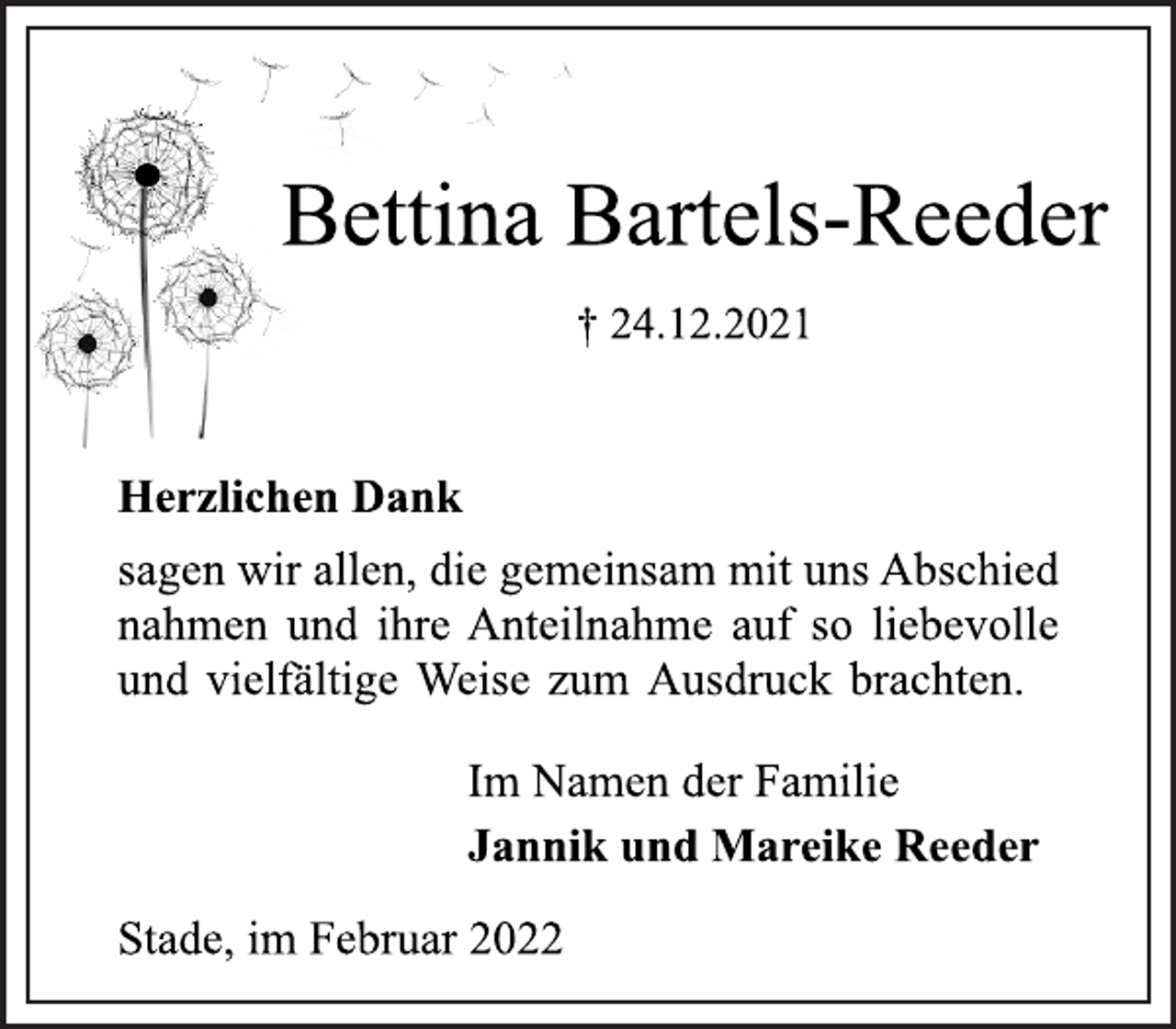 <p>Bettina Bartels-Reeder<br />† 24.12.2021<br />Herzlichen Dank<br />sagen wir allen, die gemeinsam mit uns Abschied<br />nahmen und ihre Anteilnahme auf so liebevolle<br />und vielfältige Weise zum Ausdruck brachten.<br />Im Namen der Familie<br />Jannik und Mareike Reeder<br />Stade, im Februar 2022</p>