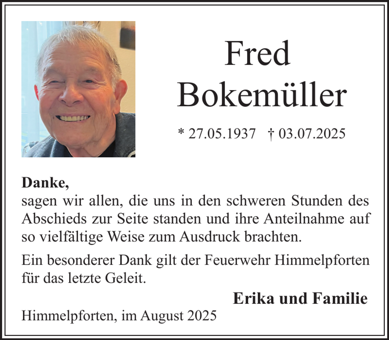 <p>Fred<br />Bokemüller<br />* 27.05.1937 † 03.07.2025</p><p>Danke,<br />sagen wir allen, die uns in den schweren Stunden des<br />Abschieds zur Seite standen und ihre Anteilnahme auf<br />so vielfältige Weise zum Ausdruck brachten.<br />Ein besonderer Dank gilt der Feuerwehr Himmelpforten<br />für das letzte Geleit.<br />Himmelpforten, im August 2025</p><p>Erika und Familie</p>