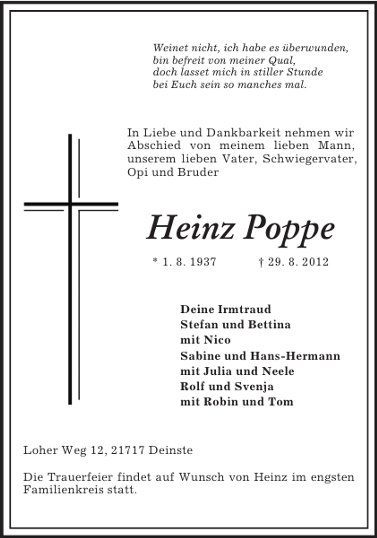 <p>Weinet nicht, ich habe es überwunden,<br />bin befreit von meiner Qual,<br />doch lasset mich in stiller Stunde<br />bei Euch sein so manches mal.</p><p>In Liebe und Dankbarkeit nehmen wir<br />Abschied von meinem lieben Mann,<br />unserem lieben Vater, Schwiegervater,<br />Opi und Bruder</p><p>Heinz Poppe<br />* 1. 8. 1937</p><p>† 29. 8. 2012</p><p>Deine Irmtraud<br />Stefan und Bettina<br />mit Nico<br />Sabine und Hans-Hermann<br />mit Julia und Neele<br />Rolf und Svenja<br />mit Robin und Tom</p><p>Loher Weg 12, 21717 Deinste<br />Die Trauerfeier findet auf Wunsch von Heinz im engsten<br />Familienkreis statt.</p>