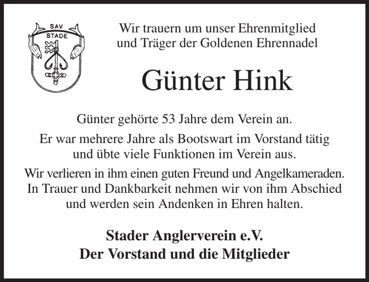 <p>Wir trauern um unser Ehrenmitglied<br />und Träger der Goldenen Ehrennadel<br />Günter Hink<br />Günter gehörte 53 Jahre dem Verein an.<br />Er war mehrere Jahre als Bootswart im Vorstand tätig<br />und übte viele Funktionen im Verein aus.<br />Wir verlieren in ihm einen guten Freund und Angelkameraden.<br />In Trauer und Dankbarkeit nehmen wir von ihm Abschied<br />und werden sein Andenken in Ehren halten.<br />Stader Anglerverein e.V.<br />Der Vorstand und die Mitglieder</p>