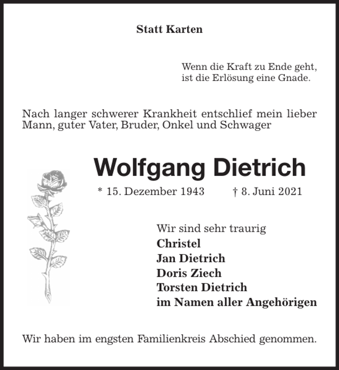 <p>Statt Karten<br />Wenn die Kraft zu Ende geht,<br />ist die Erlösung eine Gnade.<br />Nach langer schwerer Krankheit entschlief mein lieber Mann, guter Vater, Bruder, Onkel und Schwager<br />Wolfgang Dietrich<br />* 15. Dezember 1943 † 8. Juni 2021<br />Wir sind sehr traurig<br />Christel<br />Jan Dietrich<br />Doris Ziech<br />Torsten Dietrich<br />im Namen aller Angehörigen<br />Wir haben im engsten Familienkreis Abschied genommen.</p>