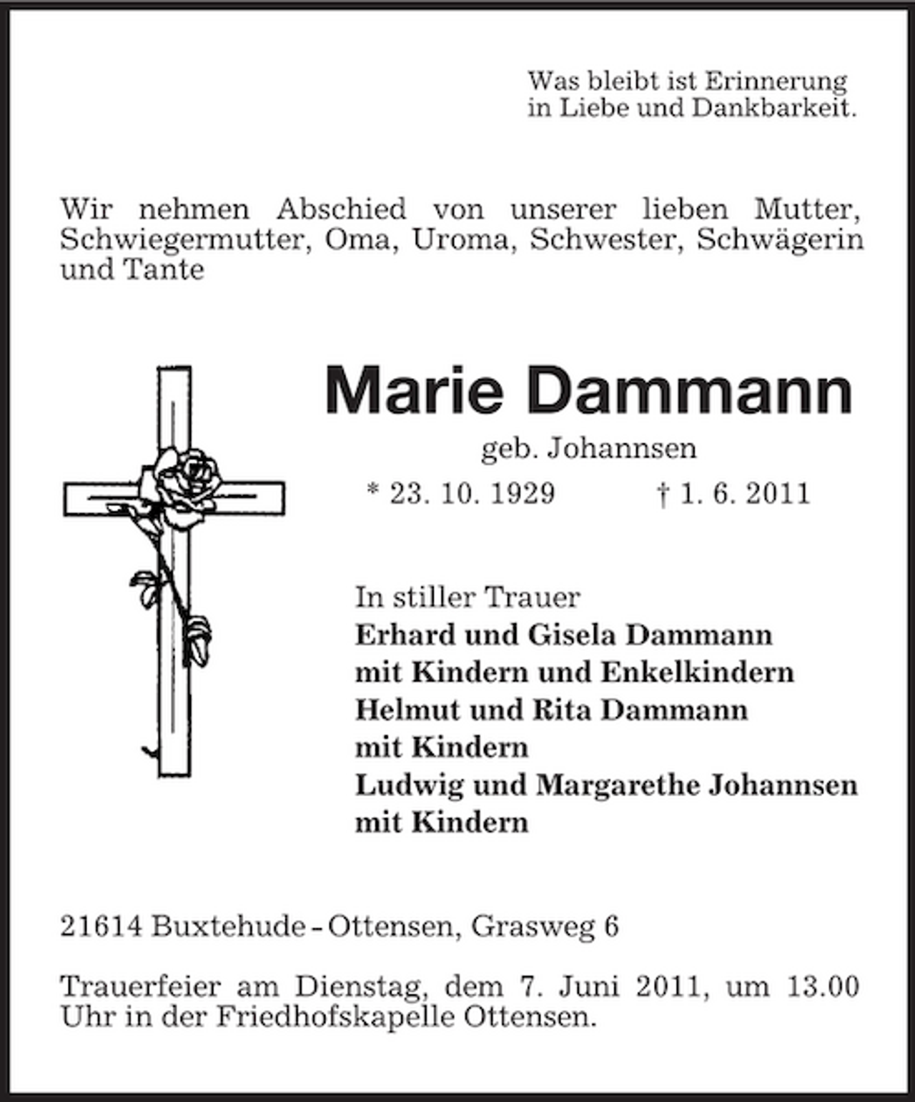 <p>Was bleibt ist Erinnerung in Liebe und Dankbarkeit.</p><p>Wir nehmen Abschied von unserer lieben Mutter, Schwiegermutter, Oma, Uroma, Schwester, Schwägerin und Tante</p><p>Marie Dammann<br />geb. Johannsen * 23. 10. 1929 † 1. 6. 2011</p><p>In stiller Trauer Erhard und Gisela Dammann mit Kindern und Enkelkindern Helmut und Rita Dammann mit Kindern Ludwig und Margarethe Johannsen mit Kindern</p><p>21614 Buxtehude - Ottensen, Grasweg 6 Trauerfeier am Dienstag, dem 7. Juni 2011, um 13.00 Uhr in der Friedhofskapelle Ottensen.</p>