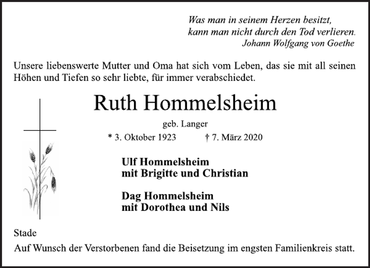 <p>Was man in seinem Herzen besitzt,<br />kann man nicht durch den Tod verlieren.<br />Johann Wolfgang von Goethe<br />Unsere liebenswerte Mutter und Oma hat sich vom Leben, das sie mit all seinen<br />Höhen und Tiefen so sehr liebte, für immer verabschiedet.<br />Ruth Hommelsheim<br />geb. Langer<br />* 3. Oktober 1923 † 7. März 2020<br />Ulf Hommelsheim<br />mit Brigitte und Christian<br />Dag Hommelsheim<br />mit Dorothea und Nils<br />Stade<br />Auf Wunsch der Verstorbenen fand die Beisetzung im engsten Familienkreis statt.</p>
