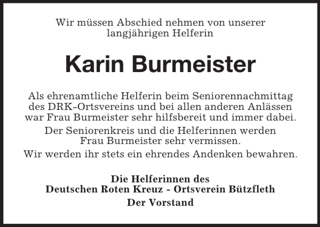 <p>Wir müssen Abschied nehmen von unserer<br />langjährigen Helferin<br />Karin Burmeister<br />Als ehrenamtliche Helferin beim Seniorennachmittag<br />des DRK-Ortsvereins und bei allen anderen Anlässen<br />war Frau Burmeister sehr hilfsbereit und immer dabei.<br />Der Seniorenkreis und die Helferinnen werden<br />Frau Burmeister sehr vermissen.<br />Wir werden ihr stets ein ehrendes Andenken bewahren.<br />Die Helferinnen des<br />Deutschen Roten Kreuz - Ortsverein Bützfleth<br />Der Vorstand</p>