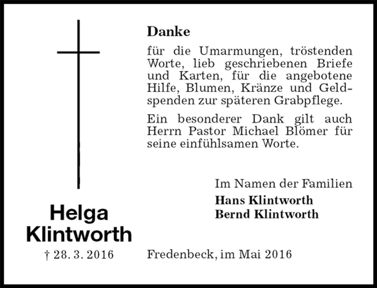 <p>Danke<br />für die Umarmungen, tröstenden Worte, lieb geschriebenen Briefe und Karten, für die angebotene Hilfe, Blumen, Kränze und Geldspenden zur späteren Grabpflege.<br />Ein besonderer Dank gilt auch Herrn Pastor Michael Blömer für seine einfühlsamen Worte.<br />Im Namen der Familien<br />Hans Klintworth<br />Bernd Klintworth<br />Fredenbeck, im Mai 2016<br />Helga<br />Klintworth<br />† 28. 3. 2016</p>