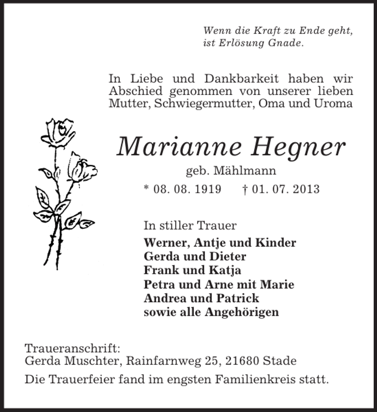 <p>Wenn die Kraft zu Ende geht,<br />ist Erlösung Gnade.<br />In Liebe und Dankbarkeit haben wir<br />Abschied genommen von unserer lieben Mutter, Schwiegermutter, Oma und Uroma<br />Marianne Hegner<br />geb. Mählmann<br />* 08. 08. 1919 † 01. 07. 2013<br />In stiller Trauer<br />Werner, Antje und Kinder<br />Gerda und Dieter<br />Frank und Katja<br />Petra und Arne mit Marie<br />Andrea und Patrick<br />sowie alle Angehörigen<br />Traueranschrift:<br />Gerda Muschter, Rainfarnweg 25, 21680 Stade<br />Die Trauerfeier fand im engsten Familienkreis statt.</p>