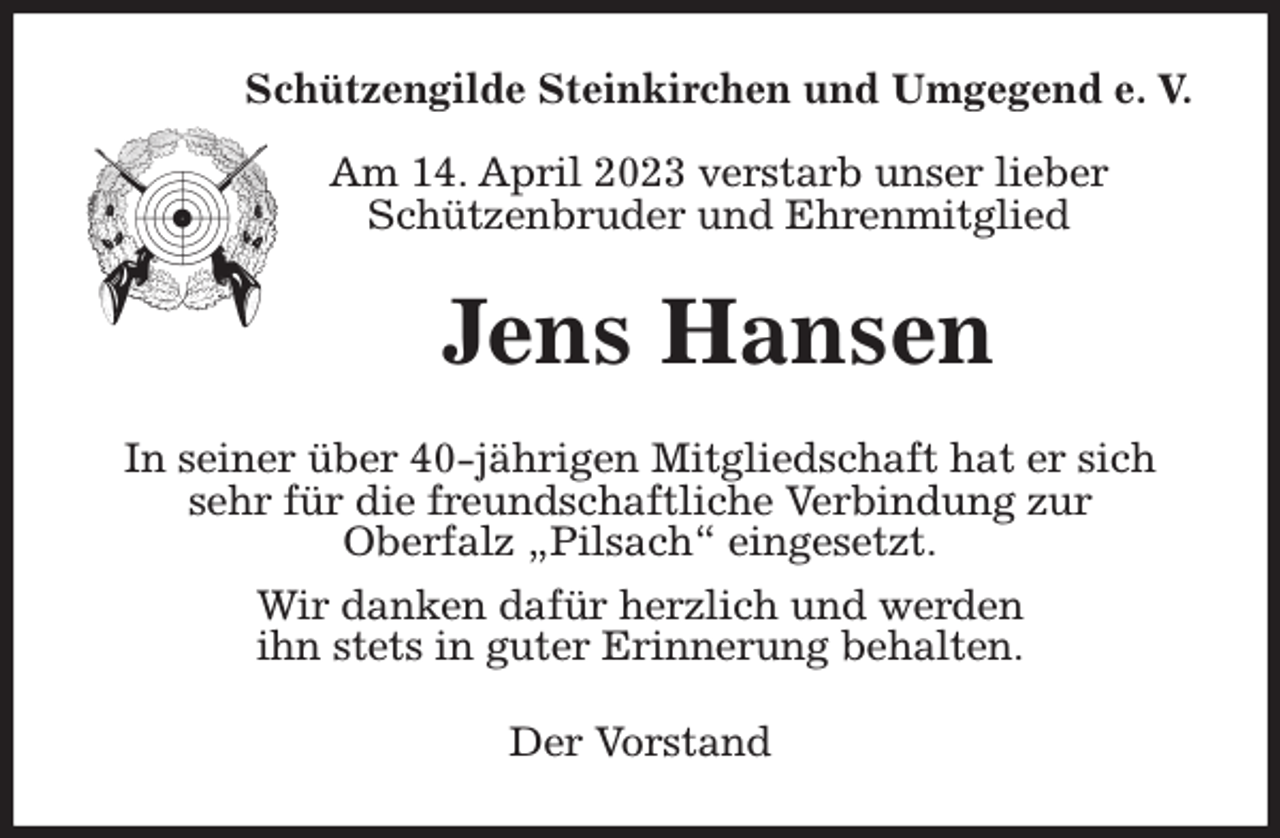 <p>Schützengilde Steinkirchen und Umgegend e. V.</p><p>Am 14. April 2023 verstarb unser lieber<br />Schützenbruder und Ehrenmitglied<br />Jens Hansen<br />In seiner über 40-jährigen Mitgliedschaft hat er sich sehr für die freundschaftliche Verbindung zur<br />Oberfalz „Pilsach“ eingesetzt.<br />Wir danken dafür herzlich und werden<br />ihn stets in guter Erinnerung behalten.<br />Der Vorstand</p>