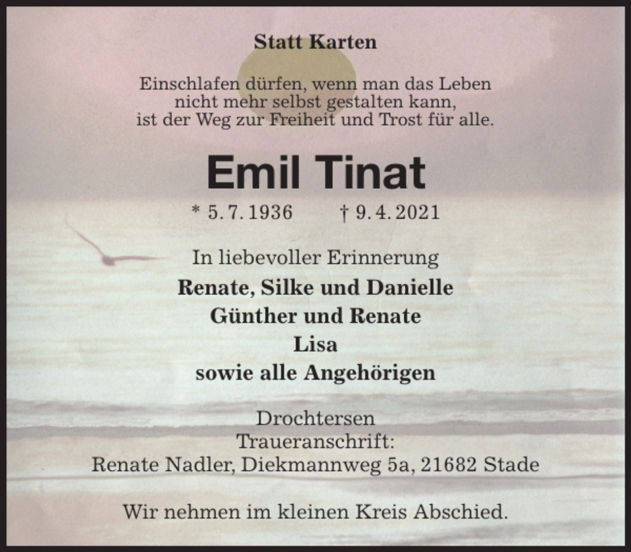 <p>Statt Karten<br />Einschlafen dürfen, wenn man das Leben<br />nicht mehr selbst gestalten kann,<br />ist der Weg zur Freiheit und Trost für alle.<br />Emil Tinat<br />* 5. 7. 1936 † 9. 4. 2021<br />In liebevoller Erinnerung<br />Renate, Silke und Danielle<br />Günther und Renate<br />Lisa<br />sowie alle Angehörigen<br />Drochtersen<br />Traueranschrift:<br />Renate Nadler, Diekmannweg 5a, 21682 Stade</p>
<p>Wir nehmen im kleinen Kreis Abschied.</p>