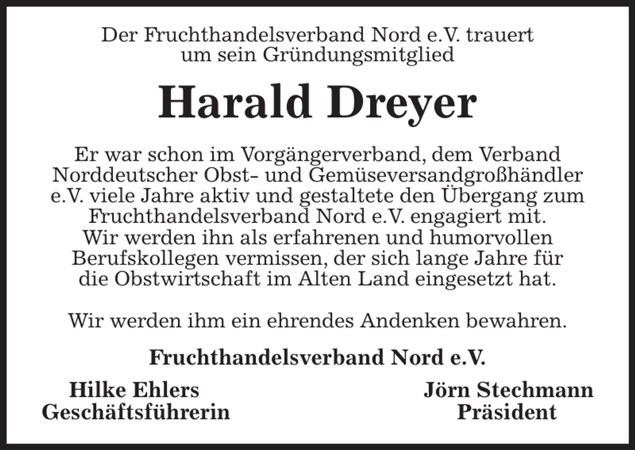 <p>Der Fruchthandelsverband Nord e.V. trauert<br />um sein Gründungsmitglied<br />Harald Dreyer<br />Er war schon im Vorgängerverband, dem Verband<br />Norddeutscher Obst- und Gemüseversandgroßhändler e.V. viele Jahre aktiv und gestaltete den Übergang zum Fruchthandelsverband Nord e.V. engagiert mit.<br />Wir werden ihn als erfahrenen und humorvollen<br />Berufskollegen vermissen, der sich lange Jahre für<br />die Obstwirtschaft im Alten Land eingesetzt hat.</p><p>Wir werden ihm ein ehrendes Andenken bewahren.<br />Fruchthandelsverband Nord e.V.<br />Hilke Ehlers Jörn Stechmann<br />Geschäftsführerin Präsident</p>