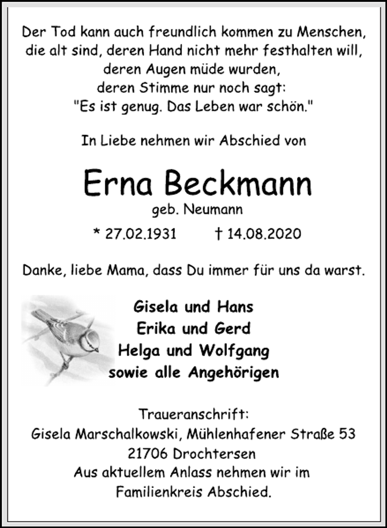 <p>Der Tod kann auch freundlich kommen zu Menschen,<br />die alt sind, deren Hand nicht mehr festhalten will,<br />deren Augen müde wurden,<br />deren Stimme nur noch sagt:<br />"Es ist genug. Das Leben war schön."<br />In Liebe nehmen wir Abschied von<br />Erna Beckmann<br />geb. Neumann<br />* 27.02.1931 † 14.08.2020<br />Danke, liebe Mama, dass Du immer für uns da warst.<br />Gisela und Hans<br />Erika und Gerd<br />Helga und Wolfgang<br />sowie alle Angehörigen<br />Traueranschrift:<br />Gisela Marschalkowski, Mühlenhafener Straße 53<br />21706 Drochtersen<br />Aus aktuellem Anlass nehmen wir im<br />Familienkreis Abschied.</p>