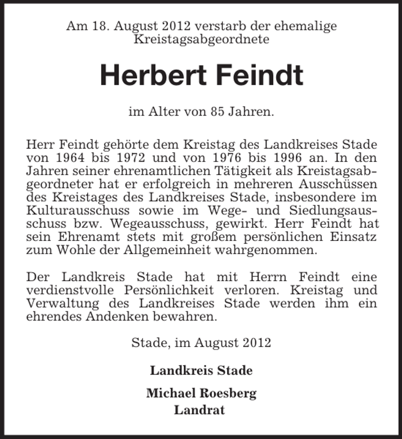 <p>Am 18. August 2012 verstarb der ehemalige<br />Kreistagsabgeordnete</p><p>Herbert Feindt<br />im Alter von 85 Jahren.<br />Herr Feindt gehörte dem Kreistag des Landkreises Stade<br />von 1964 bis 1972 und von 1976 bis 1996 an. In den<br />Jahren seiner ehrenamtlichen Tätigkeit als Kreistagsabgeordneter hat er erfolgreich in mehreren Ausschüssen<br />des Kreistages des Landkreises Stade, insbesondere im<br />Kulturausschuss sowie im Wege- und Siedlungsausschuss bzw. Wegeausschuss, gewirkt. Herr Feindt hat<br />sein Ehrenamt stets mit großem persönlichen Einsatz<br />zum Wohle der Allgemeinheit wahrgenommen.<br />Der Landkreis Stade hat mit Herrn Feindt eine<br />verdienstvolle Persönlichkeit verloren. Kreistag und<br />Verwaltung des Landkreises Stade werden ihm ein<br />ehrendes Andenken bewahren.<br />Stade, im August 2012<br />Landkreis Stade<br />Michael Roesberg<br />Landrat</p>
