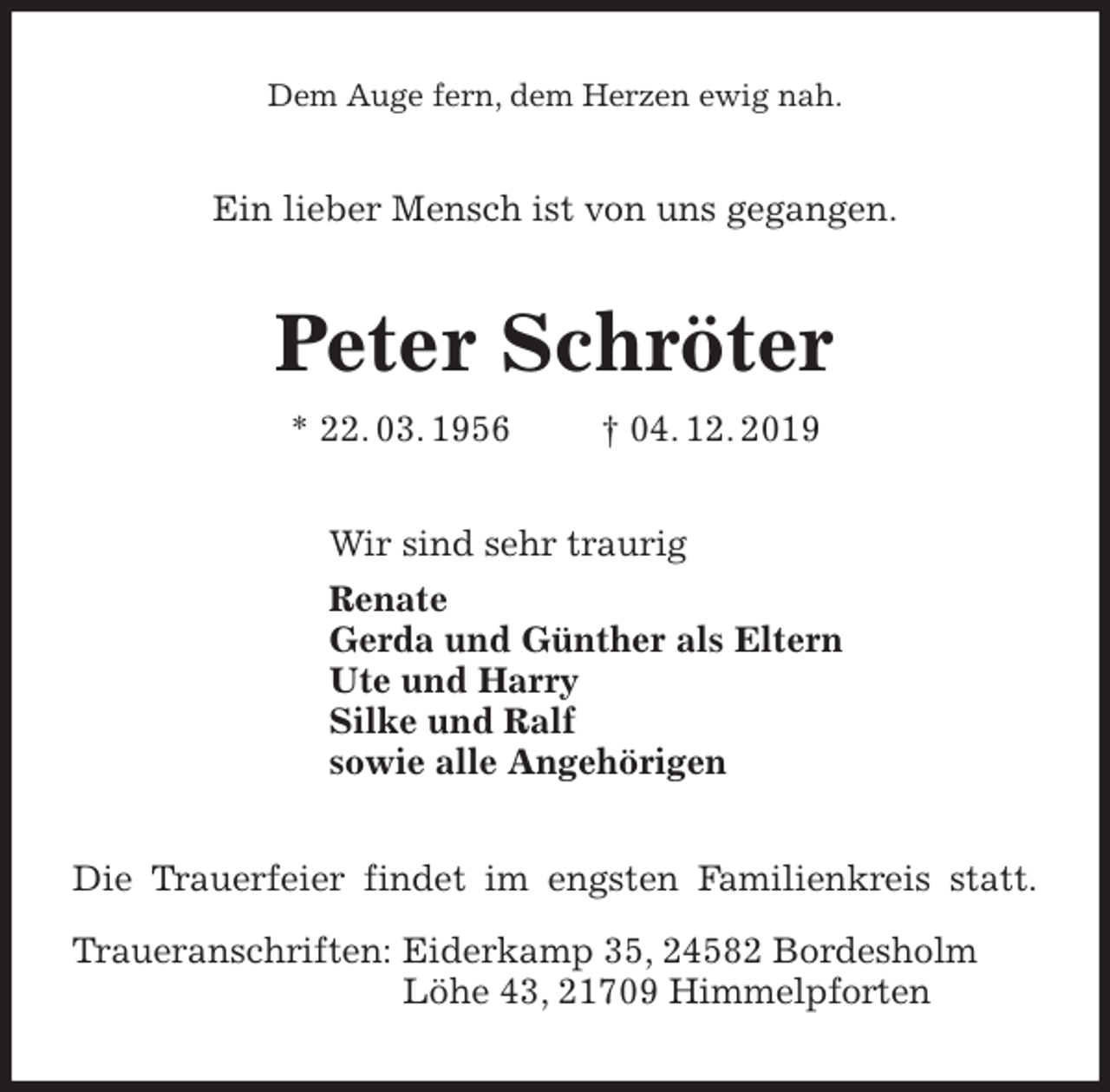 <p>Dem Auge fern, dem Herzen ewig nah.<br />Ein lieber Mensch ist von uns gegangen.<br />Peter Schröter<br />* 22. 03. 1956 † 04. 12. 2019<br />Wir sind sehr traurig<br />Renate<br />Gerda und Günther als Eltern<br />Ute und Harry<br />Silke und Ralf<br />sowie alle Angehörigen<br />Die Trauerfeier findet im engsten Familienkreis statt.</p><p>Traueranschriften: Eiderkamp 35, 24582 Bordesholm<br />Löhe 43, 21709 Himmelpforten</p>