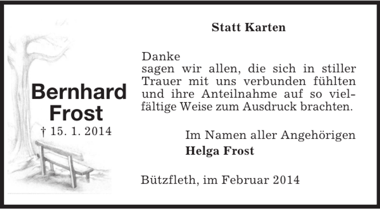 <p>Bernhard<br />Frost<br />† 15. 1. 2014<br />Statt Karten<br />Danke<br />sagen wir allen, die sich in stiller Trauer mit uns verbunden fühlten und ihre Anteilnahme auf so viel-fältige Weise zum Ausdruck brachten.<br />Im Namen aller Angehörigen<br />Helga Frost<br />Bützfleth, im Februar 2014</p>