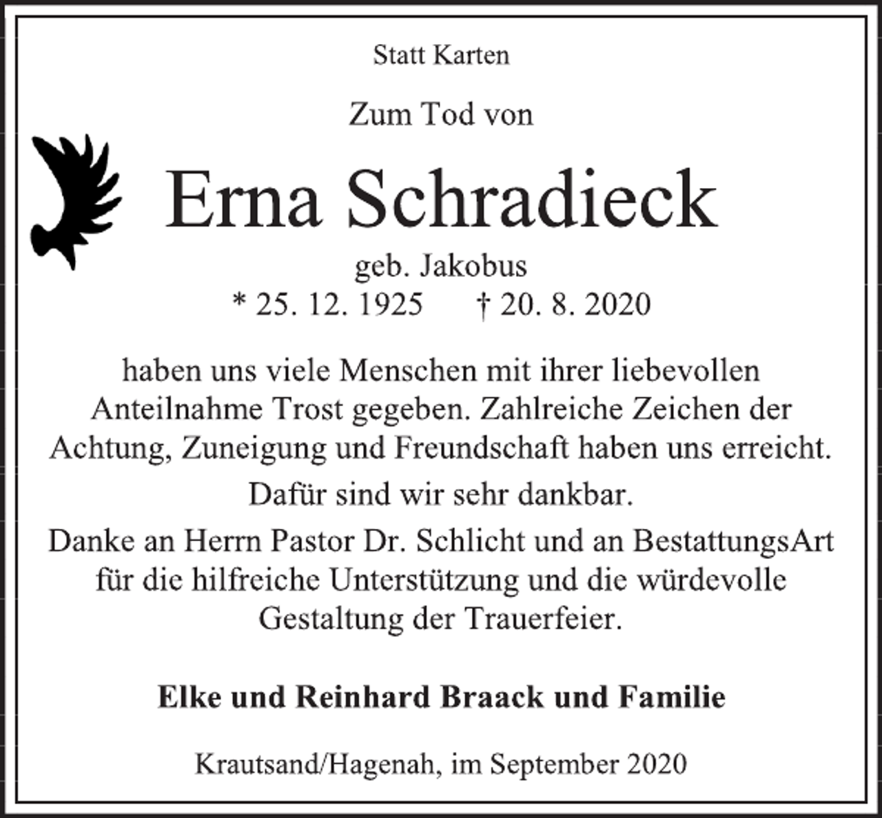 <p>Statt Karten<br />Zum Tod von<br />Erna Schradieck<br />geb. Jakobus<br />* 25. 12. 1925 † 20. 8. 2020<br />haben uns viele Menschen mit ihrer liebevollen Anteilnahme Trost gegeben. Zahlreiche Zeichen der Achtung, Zuneigung und Freundschaft haben uns erreicht.<br />Dafür sind wir sehr dankbar.<br />Danke an Herrn Pastor Dr. Schlicht und an BestattungsArt für die hilfreiche Unterstützung und die würdevolle Gestaltung der Trauerfeier.<br />Elke und Reinhard Braack und Familie<br />Krautsand/Hagenah, im September 2020</p>
