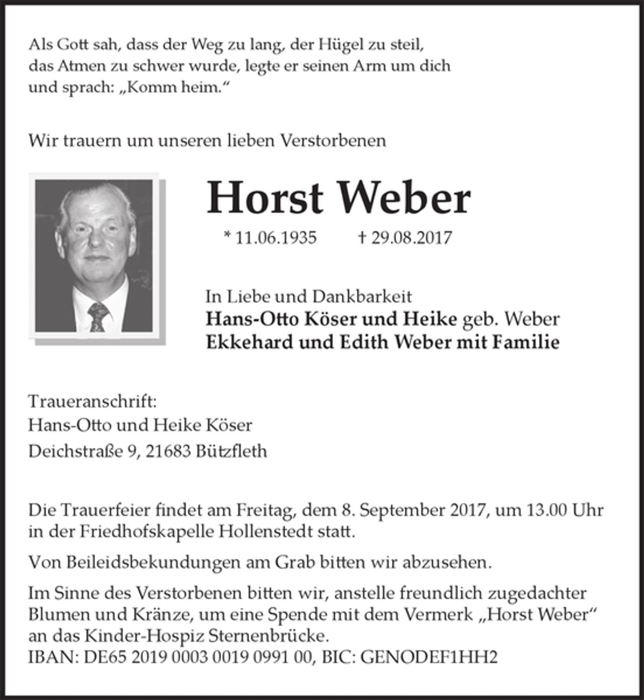 <p>Als Gott sah, dass der Weg zu lang, der Hügel zu steil,<br />das Atmen zu schwer wurde, legte er seinen Arm um dich<br />und sprach: "Komm heim."</p>
<p>Wir trauern um unseren lieben Verstorbenen</p>
<p>Horst Weber<br />* 11.06.1935 + 29.08.2017</p>
<p>In Liebe und Dankbarkeit<br />Hans-Otto Köser und Heike geb. Weber<br />Ekkehard und Edith Weber mit Familie</p>
<p>Traueranschrift:<br />Hans-Otto und Heike Köser<br />Deichstraße 9, 21683 Bützfleth</p>
<p>Die Trauerfeier findet am Freitag, dem 8. September 2017, um 13.00 Uhr in der Friedhofskapelle Hollenstedt statt.</p>
<p>Von Beileidsbekundungen am Grab bitten wir abzusehen.</p>
<p>Im Sinne des Verstorbenen bitten wir, anstelle freundlich zugedachter Blumen und Kränze, um eine Spende mit dem Vermerk "Horst Weber" an das Kinder-Hospiz Sternenbrücke.<br />IBAN: DE65 2019 0003 0019 0991 00, BIC: GENODEF1HH2</p>