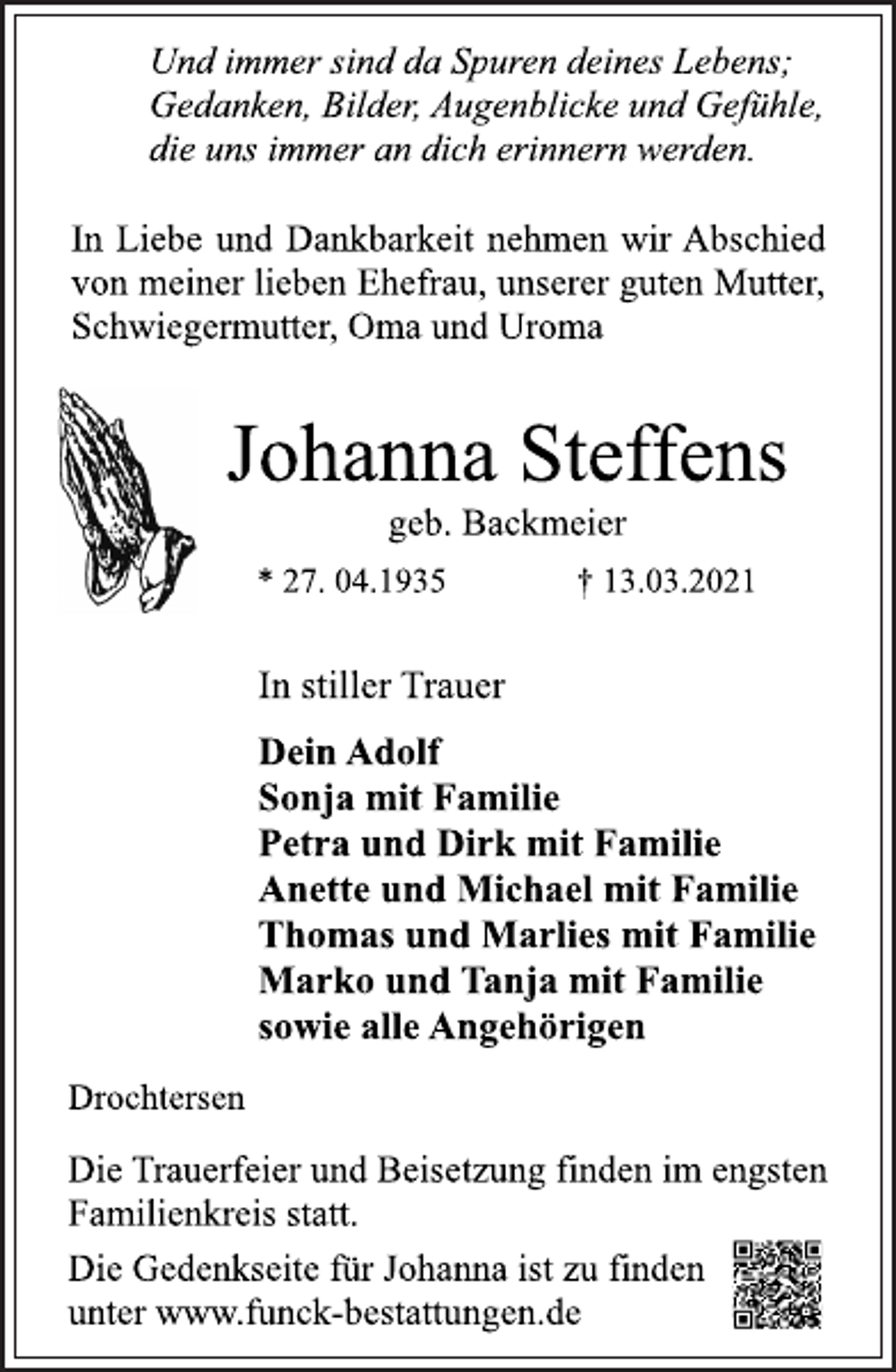 <p>Und immer sind da Spuren deines Lebens;<br />Gedanken, Bilder, Augenblicke und Gefühle,<br />die uns immer an dich erinnern werden.<br />In Liebe und Dankbarkeit nehmen wir Abschied<br />von meiner lieben Ehefrau, unserer guten Mutter,<br />Schwiegermutter, Oma und Uroma<br />Johanna Steffens<br />geb. Backmeier<br />* 27. 04.1935 † 13.03.2021<br />In stiller Trauer<br />Dein Adolf<br />Sonja mit Familie<br />Petra und Dirk mit Familie<br />Anette und Michael mit Familie<br />Thomas und Marlies mit Familie<br />Marko und Tanja mit Familie<br />sowie alle Angehörigen<br />Drochtersen<br />Die Trauerfeier und Beisetzung finden im engsten<br />Familienkreis statt.<br />Die Gedenkseite für Johanna ist zu finden<br />unter www.funck-bestattungen.de</p>