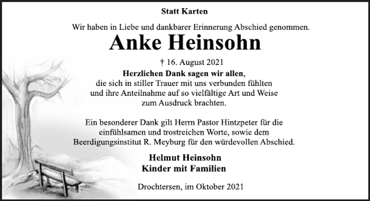 <p>Statt Karten<br />Wir haben in Liebe und dankbarer Erinnerung Abschied genommen.<br />Anke Heinsohn<br />† 16. August 2021<br />Herzlichen Dank sagen wir allen,<br />die sich in stiller Trauer mit uns verbunden fühlten<br />und ihre Anteilnahme auf so vielfältige Art und Weise<br />zum Ausdruck brachten.<br />Ein besonderer Dank gilt Herrn Pastor Hintzpeter für die<br />einfühlsamen und trostreichen Worte, sowie dem<br />Beerdigungsinstitut R. Meyburg für den würdevollen Abschied.<br />Helmut Heinsohn<br />Kinder mit Familien<br />Drochtersen, im Oktober 2021</p>