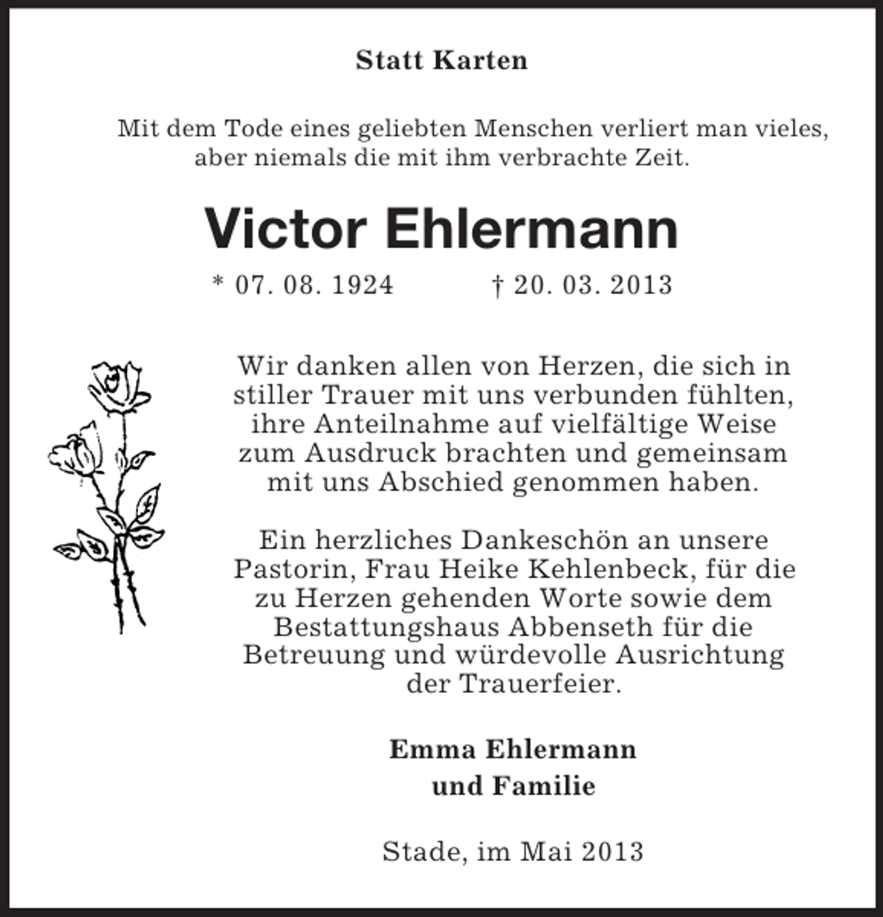 <p>Statt Karten<br />Mit dem Tode eines geliebten Menschen verliert man vieles,<br />aber niemals die mit ihm verbrachte Zeit.</p><p>Victor Ehlermann<br />* 07. 08. 1924</p><p>† 20. 03. 2013</p><p>Wir danken allen von Herzen, die sich in<br />stiller Trauer mit uns verbunden fühlten,<br />ihre Anteilnahme auf vielfältige Weise<br />zum Ausdruck brachten und gemeinsam<br />mit uns Abschied genommen haben.<br />Ein herzliches Dankeschön an unsere<br />Pastorin, Frau Heike Kehlenbeck, für die<br />zu Herzen gehenden Worte sowie dem<br />Bestattungshaus Abbenseth für die<br />Betreuung und würdevolle Ausrichtung<br />der Trauerfeier.<br />Emma Ehlermann<br />und Familie<br />Stade, im Mai 2013</p>
