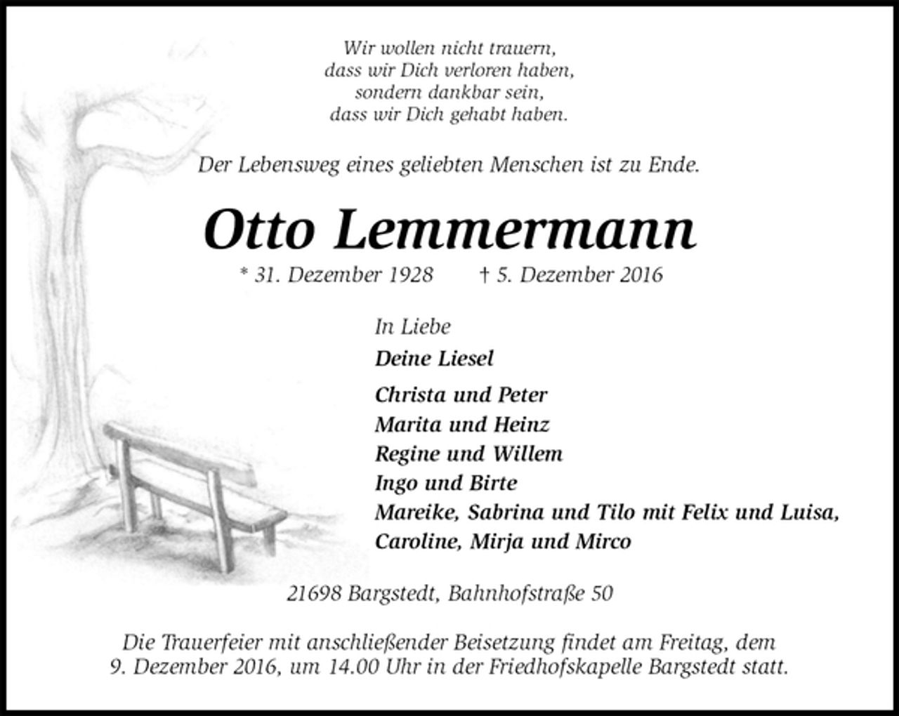 <p>Wir wollen nicht trauern,<br />dass wir Dich verloren haben,<br />sondern dankbar sein,<br />dass wir Dich gehabt haben.<br />Der Lebensweg eines geliebten Menschen ist zu Ende.<br />Otto Lemmermann<br />* 31. Dezember 1928 † 5. Dezember 2016<br />In Liebe<br />Deine Liesel<br />Christa und Peter<br />Marita und Heinz<br />Regine und Willem<br />Ingo und Birte<br />Mareike, Sabrina und Tilo mit Felix und Luisa,<br />Caroline, Mirja und Mirco<br />21698 Bargstedt, Bahnhofstraße 50</p><p>Die Trauerfeier mit anschließender Beisetzung findet am Freitag, dem<br />9. Dezember 2016, um 14.00 Uhr in der Friedhofskapelle Bargstedt statt.</p>