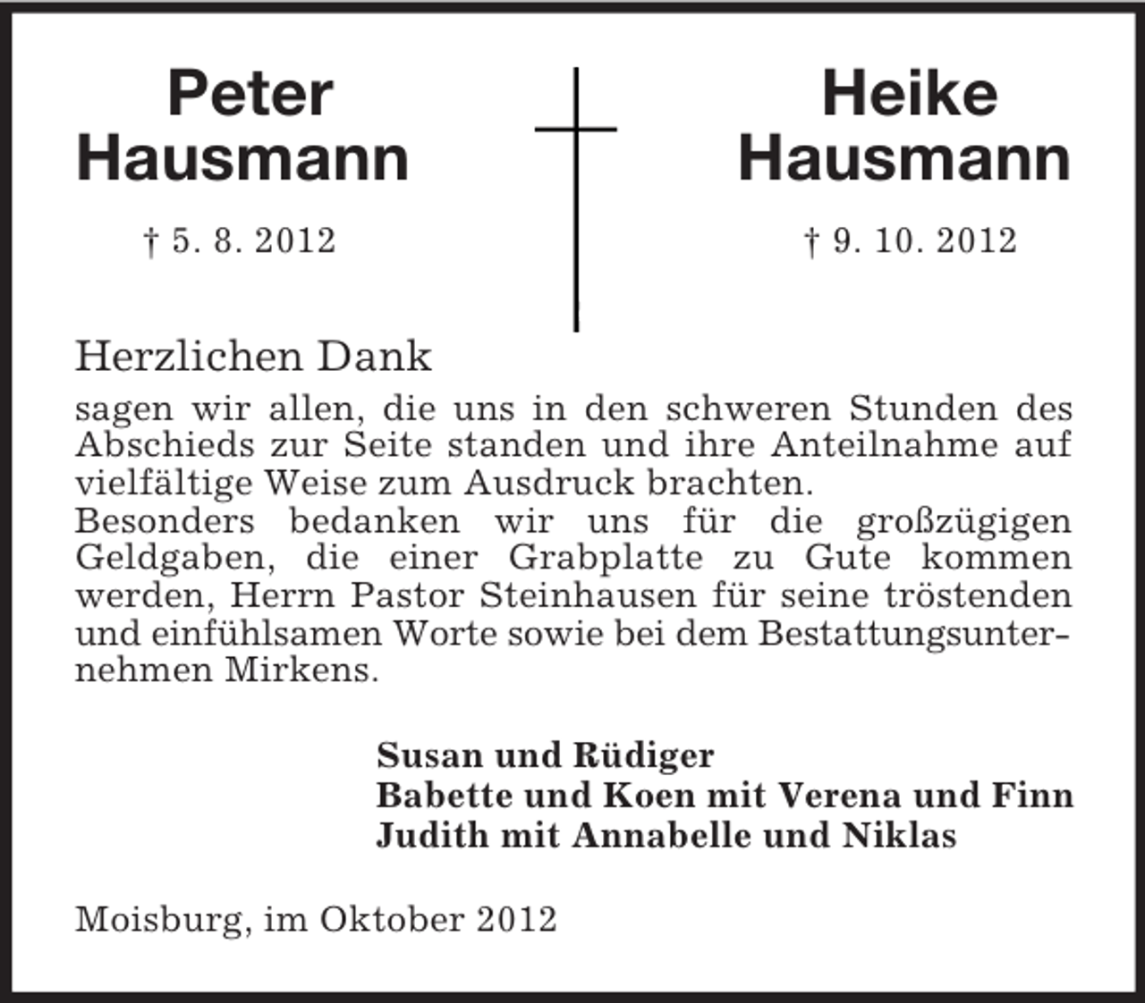 <p>Peter Heike<br />Hausmann Hausmann<br />† 5. 8. 2012 † 9. 10. 2012<br />Herzlichen Dank<br />sagen wir allen, die uns in den schweren Stunden des Abschieds zur Seite standen und ihre Anteilnahme auf vielfältige Weise zum Ausdruck brachten.<br />Besonders bedanken wir uns für die großzügigen<br />Geldgaben, die einer Grabplatte zu Gute kommen<br />werden, Herrn Pastor Steinhausen für seine tröstenden und einfühlsamen Worte sowie bei dem Bestattungsunter-<br />nehmen Mirkens.<br />Susan und Rüdiger<br />Babette und Koen mit Verena und Finn<br />Judith mit Annabelle und Niklas<br />Moisburg, im Oktober 2012</p>