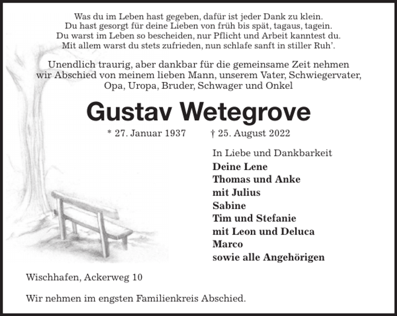 <p>Was du im Leben hast gegeben, dafür ist jeder Dank zu klein.<br />Du hast gesorgt für deine Lieben von früh bis spät, tagaus, tagein.<br />Du warst im Leben so bescheiden, nur Pflicht und Arbeit kanntest du.<br />Mit allem warst du stets zufrieden, nun schlafe sanft in stiller Ruh'.<br />Unendlich traurig, aber dankbar für die gemeinsame Zeit nehmen<br />wir Abschied von meinem lieben Mann, unserem Vater, Schwiegervater, Opa, Uropa, Bruder, Schwager und Onkel<br />Gustav Wetegrove<br />* 27. Januar 1937 † 25. August 2022<br />In Liebe und Dankbarkeit<br />Deine Lene<br />Thomas und Anke<br />mit Julius<br />Sabine<br />Tim und Stefanie<br />mit Leon und Deluca<br />Marco<br />sowie alle Angehörigen<br />Wischhafen, Ackerweg 10</p><p>Wir nehmen im engsten Familienkreis Abschied.</p>