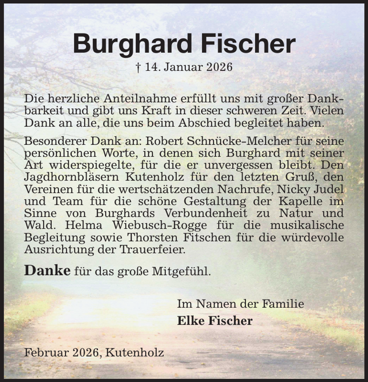<p>Burghard Fischer<br />† 14. Januar 2026<br />Die herzliche Anteilnahme erfüllt uns mit großer Dankbarkeit und gibt uns Kraft in dieser schweren Zeit. Vielen<br />Dank an alle, die uns beim Abschied begleitet haben.<br />Besonderer Dank an: Robert Schnücke-Melcher für seine<br />persönlichen Worte, in denen sich Burghard mit seiner Art widerspiegelte, für die er unvergessen bleibt. Den Jagdhornbläsern Kutenholz für den letzten Gruß, den Vereinen für die wertschätzenden Nachrufe, Nicky Judel und Team für die schöne Gestaltung der Kapelle im Sinne von Burghards Verbundenheit zu Natur und Wald. Helma Wiebusch-Rogge für die musikalische<br />Begleitung sowie Thorsten Fitschen für die würdevolle Ausrichtung der Trauerfeier.<br />Danke für das große Mitgefühl.<br />Im Namen der Familie<br />Elke Fischer<br />Februar 2026, Kutenholz</p>