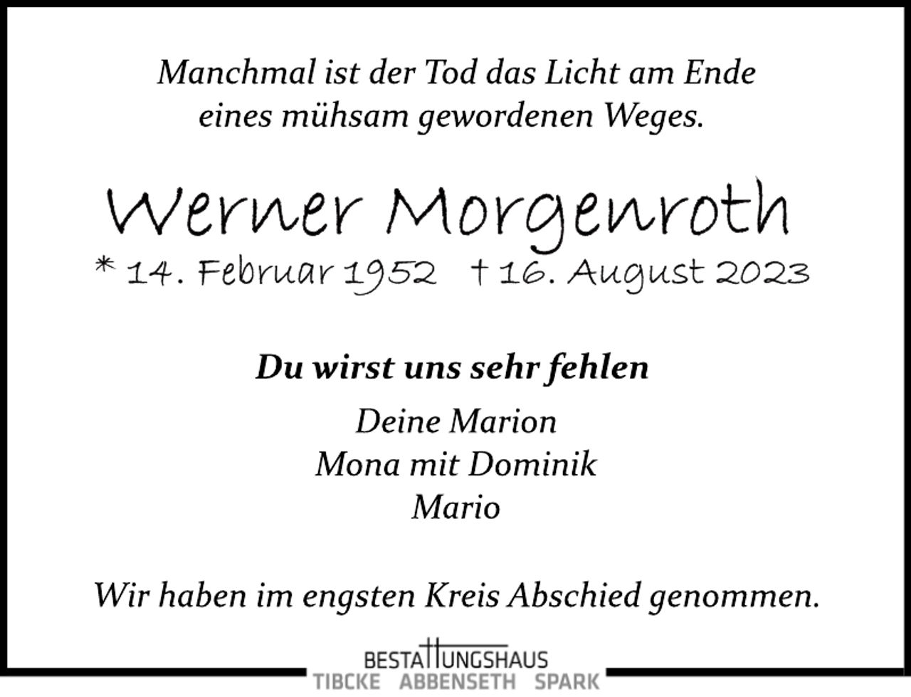 <p>Manchmal ist der Tod das Licht am Ende<br />eines mühsam gewordenen Weges.<br />Werner Morgenroth<br />* 14. Februar 1952 + 16. August 2023<br />Du wirst uns sehr fehlen<br />Deine Marion<br />Mona mit Dominik<br />Mario<br />Wir haben im engsten Kreis Abschied genommen.</p>