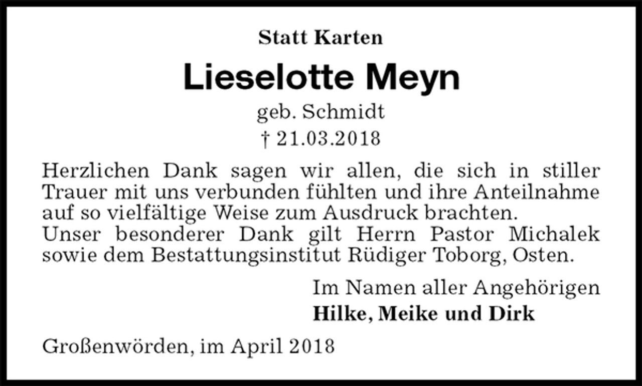 <p>Statt Karten<br />Lieselotte Meyn<br />geb. Schmidt<br />† 21.03.2018<br />Herzlichen Dank sagen wir allen, die sich in stiller Trauer mit uns verbunden fühlten und ihre Anteilnahme<br />auf so vielfältige Weise zum Ausdruck brachten.<br />Unser besonderer Dank gilt Herrn Pastor Michalek<br />sowie dem Bestattungsinstitut Rüdiger Toborg, Osten.<br />Im Namen aller Angehörigen<br />Hilke, Meike und Dirk<br />Großenwörden, im April 2018</p>