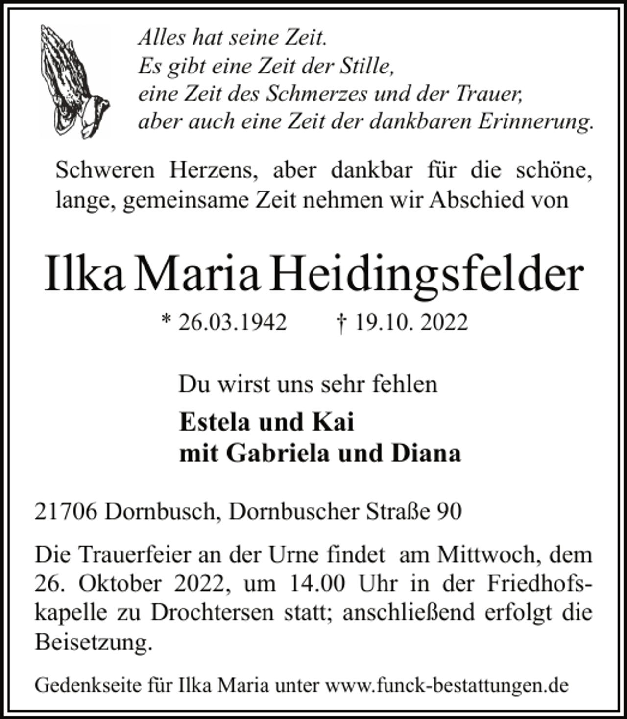 <p>Alles hat seine Zeit.<br />Es gibt eine Zeit der Stille,<br />eine Zeit des Schmerzes und der Trauer,<br />aber auch eine Zeit der dankbaren Erinnerung.<br />Schweren Herzens, aber dankbar für die schöne,<br />lange, gemeinsame Zeit nehmen wir Abschied von<br />Ilka Maria Heidingsfelder<br />* 26.03.1942 † 19.10. 2022<br />21706 Dornbusch, Dornbuscher Straße 90<br />Du wirst uns sehr fehlen<br />Die Trauerfeier an der Urne findet am Mittwoch, dem<br />26. Oktober 2022, um 14.00 Uhr in der Friedhofskapelle zu Drochtersen statt; anschließend erfolgt die<br />Beisetzung.<br />Estela und Kai<br />mit Gabriela und Diana<br />Gedenkseite für Ilka Maria unter www.funck-bestattungen.de</p>