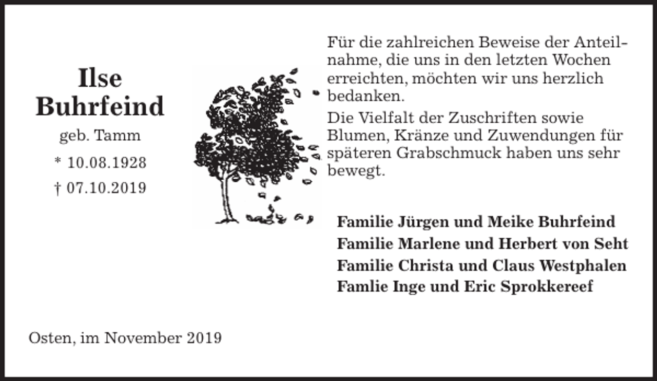 <p>Für die zahlreichen Beweise der Anteilnahme, die uns in den letzten Wochen erreichten, möchten wir uns herzlich bedanken.<br />Die Vielfalt der Zuschriften sowie<br />Blumen, Kränze und Zuwendungen für späteren Grabschmuck haben uns sehr bewegt.<br />Familie Jürgen und Meike Buhrfeind<br />Familie Marlene und Herbert von Seht<br />Familie Christa und Claus Westphalen<br />Famlie Inge und Eric Sprokkereef<br />Osten, im November 2019</p>
<p>Ilse<br />Buhrfeind<br />geb. Tamm<br />* 10.08.1928<br />† 07.10.2019</p>