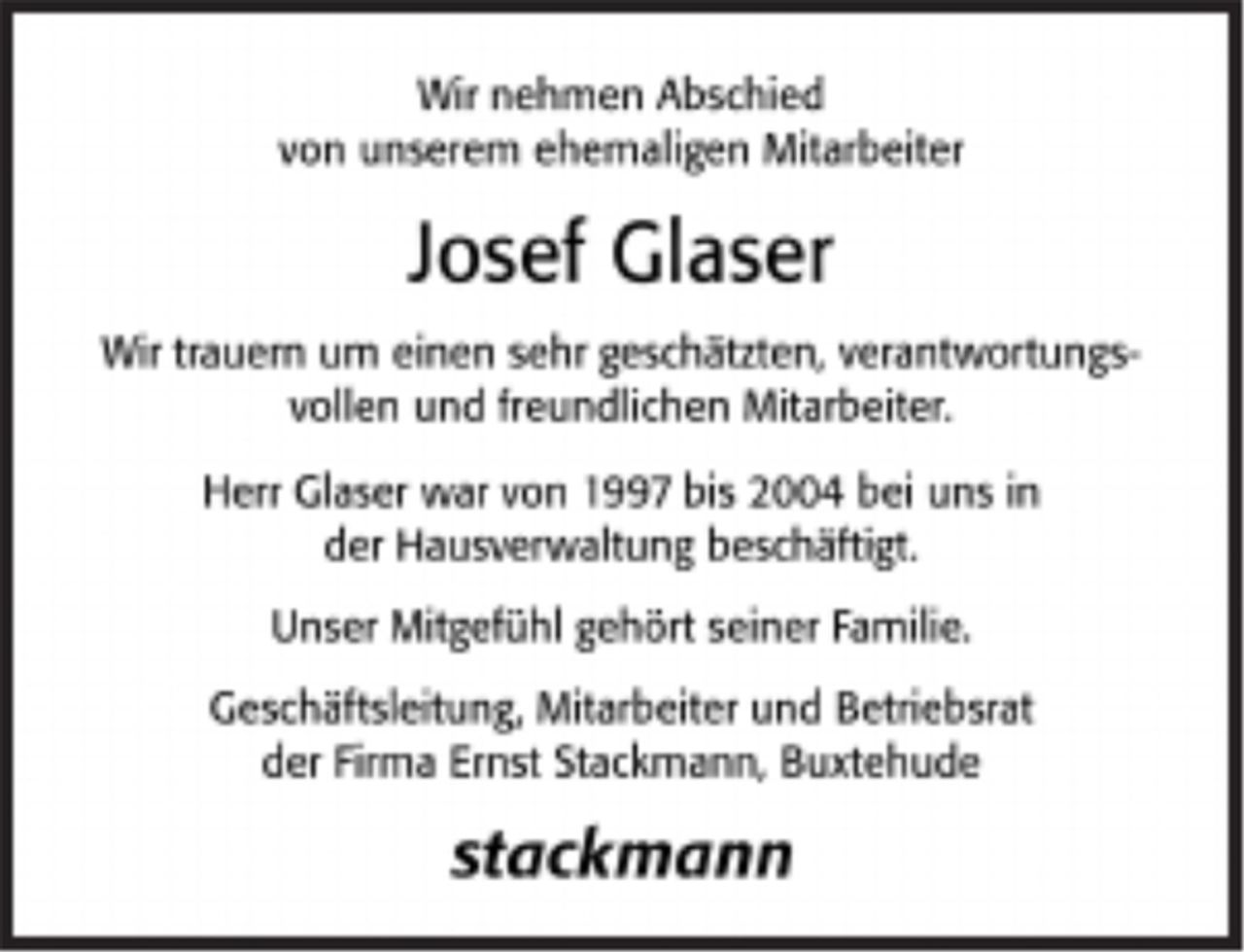 <p>Wir nehmen Abschied<br />von unserem ehemaligen Mitarbeiter<br />Josef Glaser<br />Wir trauern um einen sehr geschätzten, verantwortungsvollen und<br />freundlichen Mitarbeiter.<br />Herr Glaser war von 1997 bis 2004 bei uns in der Hausverwaltung beschäftigt.<br />Unser Mitgefühl gehört seiner Familie.</p><p>Geschäftsleitung, Mitarbeiter und Betriebsrat<br />der Firma Ernst Stackmann, Buxtehude</p><p>Stackmann</p>