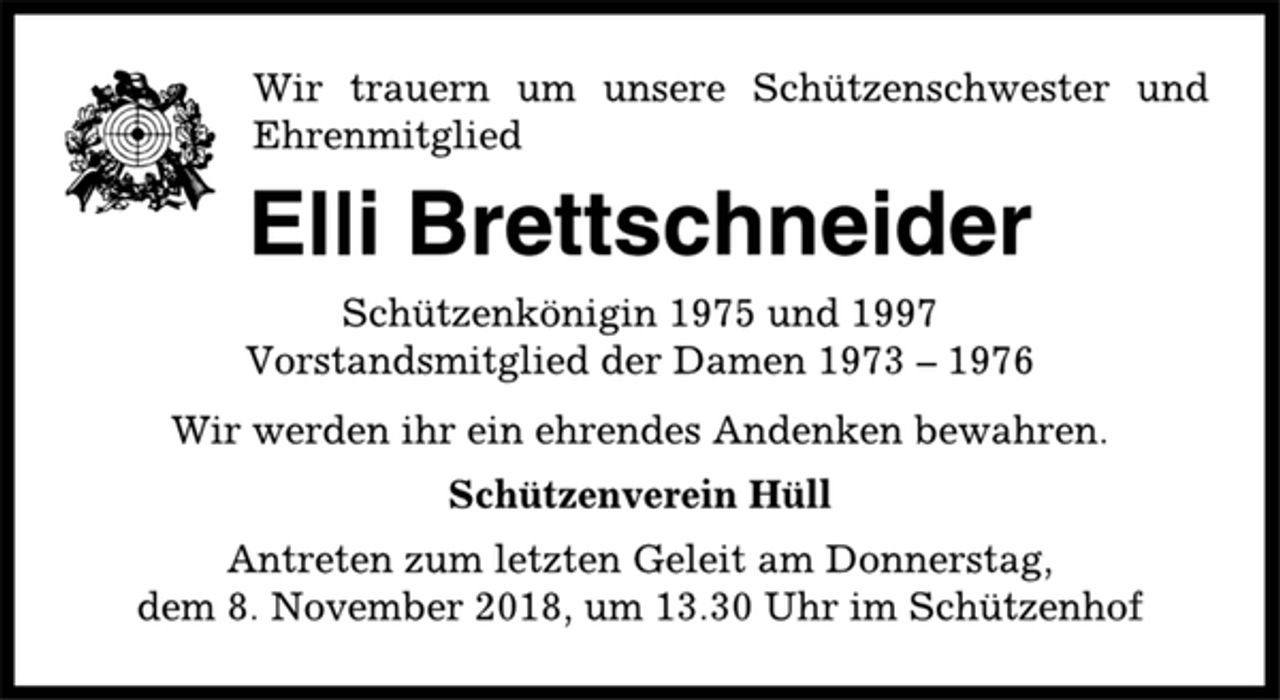 <p>Wir trauern um unsere Schützenschwester und<br />Ehrenmitglied<br />Elli Brettschneider<br />Schützenkönigin 1975 und 1997<br />Vorstandsmitglied der Damen 1973 – 1976<br />Wir werden ihr ein ehrendes Andenken bewahren.<br />Schützenverein Hüll<br />Antreten zum letzten Geleit am Donnerstag,<br />dem 8. November 2018, um 13.30 Uhr im Schützenhof</p>