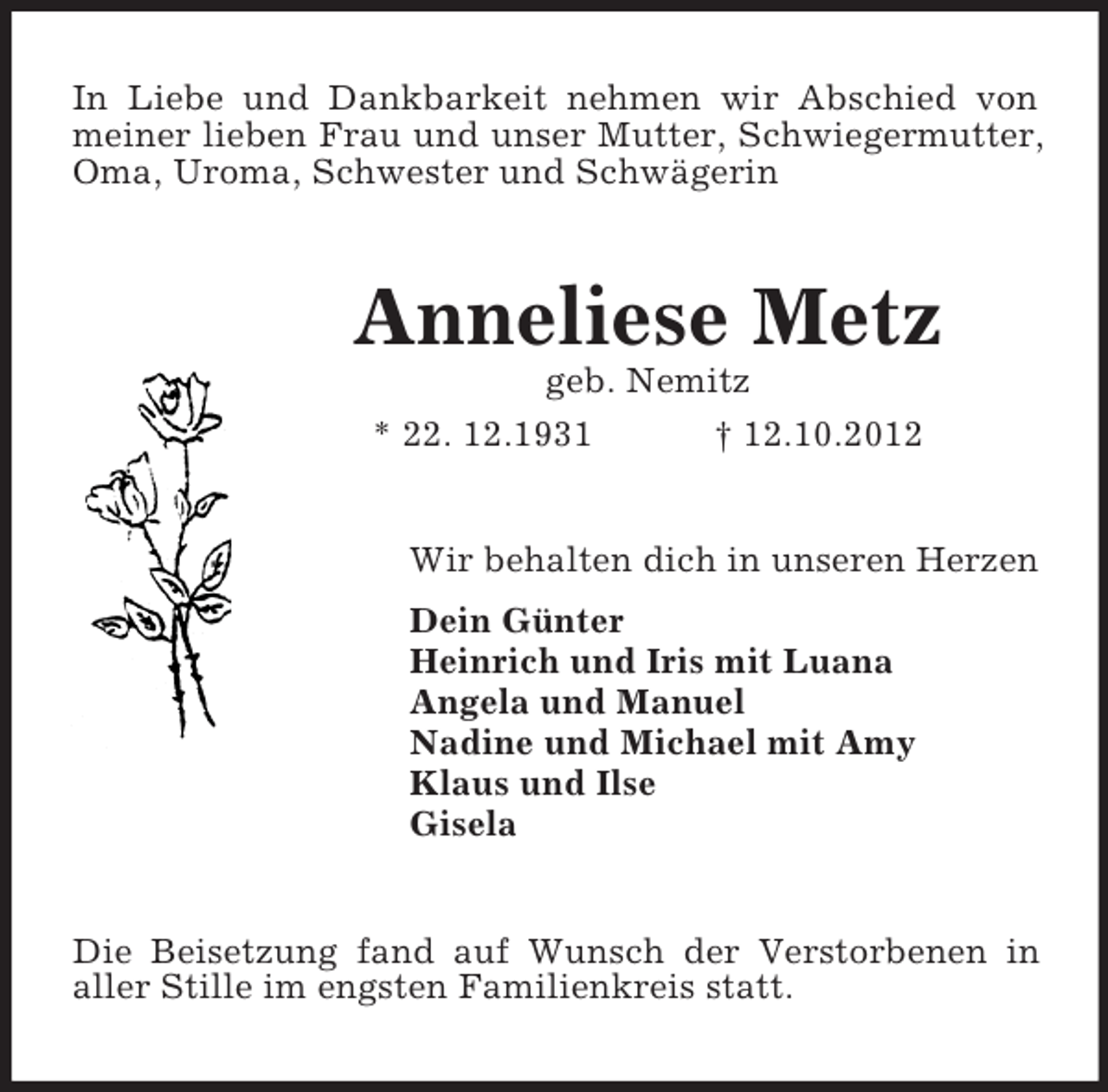 <p>In Liebe und Dankbarkeit nehmen wir Abschied von<br />meiner lieben Frau und unser Mutter, Schwiegermutter,<br />Oma, Uroma, Schwester und Schwägerin</p><p>Anneliese Metz<br />geb. Nemitz<br />* 22. 12.1931<br />† 12.10.2012</p><p>Wir behalten dich in unseren Herzen<br />Dein Günter<br />Heinrich und Iris mit Luana<br />Angela und Manuel<br />Nadine und Michael mit Amy<br />Klaus und Ilse<br />Gisela</p><p>Die Beisetzung fand auf Wunsch der Verstorbenen in<br />aller Stille im engsten Familienkreis statt.</p>