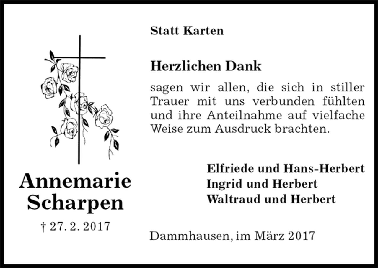 <p>Statt Karten<br />Herzlichen Dank<br />sagen wir allen, die sich in stiller Trauer mit uns verbunden fühlten und ihre Anteilnahme auf vielfache Weise zum Ausdruck brachten.<br />Elfriede und Hans-Herbert<br />Ingrid und Herbert<br />Waltraud und Herbert<br />Dammhausen, im März 2017<br />Annemarie<br />Scharpen<br />† 27. 2. 2017</p>