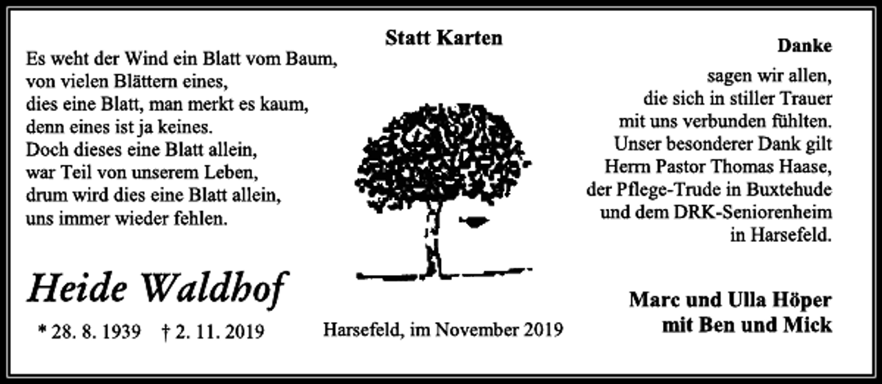 <p>Statt Karten<br />Es weht der Wind ein Blatt vom Baum,<br />von vielen Blättern eines,<br />dies eine Blatt, man merkt es kaum,<br />denn eines ist ja keines.<br />Doch dieses eine Blatt allein,<br />war Teil von unserem Leben,<br />drum wird dies eine Blatt allein,<br />uns immer wieder fehlen.<br />Heide Waldhof<br />* 28. 8. 1939 † 2. 11. 2019<br />Danke<br />sagen wir allen,<br />die sich in stiller Trauer<br />mit uns verbunden fühlten.<br />Unser besonderer Dank gilt<br />Herrn Pastor Thomas Haase,<br />der Pflege-Trude in Buxtehude<br />und dem DRK-Seniorenheim<br />in Harsefeld.<br />Marc und Ulla Höper<br />mit Ben und Mick<br />Harsefeld, im November 2019</p>